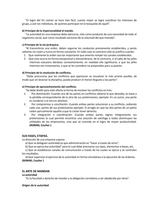 "El logro del fin común se hará más fácil, cuanto mejor se logre coordinar los intereses de
grupo, y aún los individuos, de quienes participan en la búsqueda de aquél".
b) Principio de la impersonalidad el mando.
"La autoridad en una empresa debe ejercerse, más como producto de una necesidad de todo el
organismo social, que como resultado exclusivo de la voluntad del que manada".
c) Principio de la vía jerárquica.
"Al transmitirse una orden, deben seguirse los conductos previamente establecidos, y jamás
saltarlos sin razón y nunca en forma constante. En todo caso lo contrario sólo se justifica cuando:
1. Que realmente la orden sea tan importante que amerite romper los canales establecidos.
2. Que esto ocurra en forma excepcional y extraordinaria: de lo contrario, si el salto de los jefes
interinos estuviera dándose constantemente, en realidad ella significaría, o que los jefes
interinos son innecesarios, o que se les considera no preparados para su puesto.
d) Principio de la resolución de conflictos.
"Debe procurarse que los conflictos que aparezcan se resuelvan lo más pronto posible, de
modo que sin lesionar la disciplina, pueda producir el menor disgusto a las partes".
e) Principio de aprovechamiento del conflicto.
"Se debe dividir para éste efecto la forma de resolver los conflictos en tres:
1. Por dominación: Cuando una de las partes en conflictos obtiene lo que deseaba, en base a
la pérdida correspondiente de la otra de sus pretensiones, ejemplo: En un juicio, una parte
es condenar y la otra es absolver.
2. Por compromiso o conciliación: Cuando ambas partes solucionan a su conflicto, cediendo
cada una, partes de sus pretensiones ejemplo: El arreglo en que las dos partes de un pleito
ceden parcialmente aquélla a que lo creían tener derecho.
3. Por integración o coordinación: Cuando ambas partes logran íntegramente sus
pretensiones lo cual permite encontrar una solución de satisfaga a todos disminuyan las
utilidades de los empresarios, sino que se conceda en el logro de mayor productividad.
(ROBINS, Coulter )
SUS FASES, ETAPAS.
La dirección de una empresa supone:
a) Que se deleguen autoridad ya que administración es "hacer a través de otros".
b) Que se ejerza ésa autoridad" para lo cual debe precisarse sus tipos, elementos o bases, etc.
c) Que se establezcan canales de comunicación a través de los cuales se ejerza y se controlen
los resultados.
d) Que supervise el ejercicio de la autoridad en forma simultánea a la ejecución de las órdenes.
(ROBINS, Coulter )
EL ARTE DE MANDAR
La autoridad
"Es la facultad o derecho de mandar y la obligación correlativa a ser obedecida por otros".
Origen de la autoridad
 