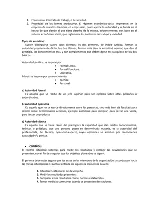 1. El convenio. Contrato de trabajo, o de sociedad.
2. Propiedad de los bienes productivos. El régimen económico-social imperante: en la
empresa de nuestros tiempos, el empresario, quien ejerce la autoridad y se funda en el
hecho de que siendo el que tiene derecho de la misma, evidentemente, con base en el
sistema económico social, que reglamente los contratos de trabajo y sociedad.
Tipos de autoridad
Suelen distinguirse cuatro tipos diversos: los dos primeros, de índole jurídica, forman la
autoridad propiamente dicha: los dos últimos, forman más bien la autoridad normal, que dan el
prestigio, los conocimientos etc., y son complementos que deben darse en cualquiera de los dos
básicos.
Autoridad Jurídica: se impone por:
• Formal Lineal.
• Formal Funcional.
• Operativa.
Moral: se impone por convencimiento.
• Técnica
• Personal
a) Autoridad formal
Es aquella que se recibe de un jefe superior para ser ejercida sobre otras personas o
subordinados.
b) Autoridad operativa
Es aquella que no se ejerce directamente sobre las personas, sino más bien da facultad para
decidir sobre determinados acciones, ejemplo: autoridad para comprar, para cerrar una venta,
para lanzar un producto
c) Autoridad técnica
Es aquella que se tiene razón del prestigio y la capacidad que dan ciertos conocimientos,
teóricos o prácticos, que una persona posee en determinada materia, es la autoridad del
profesionista, del técnico, operativo-experto, cuyas opiniones se admiten por reconocerles
capacidad y/o pericia.
• CONTROL:
El control establece sistemas para medir los resultados y corregir las desviaciones que se
presenten, con el fin de asegurar que los objetivos planeados se logren.
El gerente debe estar seguro que los actos de los miembros de la organización la conduzcan hacia
las metas establecidas. El control entraña los siguientes elementos básicos:
1. Establecer estándares de desempeño.
2. Medir los resultados presentes.
3. Comparar estos resultados con las normas establecidas.
4. Tomar medidas correctivas cuando se presenten desviaciones.
 
