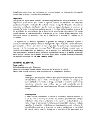 Los administradores tienen que preocuparse por el control porque, con el tiempo, los efectos en la
organización no siempre resultan como se planearon.
Importancia
¿Por qué es tan importante el control? La planificación puede llevarse a cabo, la estructura de una
organización puede crearse para facilitar el logro de objetivos con eficiencia y los empleados
pueden estar dirigidos y motivados. No obstante, no existe la seguridad de que las actividades se
desarrollen como fueron planificadas y que las metas que los gerentes buscan se conviertan en
realidad. Por tanto, el control es importante, porque es el enlace final en la cadena funcional de
las actividades de administración. Es la única forma como los gerentes saben si las metas
organizacionales se están cumpliendo o no y por qué sí o por qué no. El valor específico de la
función de control, sin embargo, radica en su relación con la planificación y delegación de
actividades.
Los objetivos dan una dirección específica a los gerentes. Sin embargo, el establecer objetivos o
que los subordinados acepten sus objetivos no es garantía alguna de que las acciones necesarias
para cumplirlos se lleven a cabo. Como el viejo adogio dice, "los planes mejor elaborados de los
ratones y de los hombres, con frecuencia fallan". El gerente efectivo necesita hacer un
seguimiento para garantizar que las acciones que se suponen otros realizarán y que los objetivos
que supuestamente alcanzarán, están, de hecho, cumpliéndose. Ya que en la realidad la gerencia
es un proceso continuo, las actividades de control proporcionan el enlace fundamental que lleva
de regreso a la planificación. (STONER, Freeman Gilbert)
PRINCIPIOS DEL CONTROL
Sus principios:
Del carácter administrativo del control.
Es necesario distinguir "las operaciones" de control, de "la función" de control.
La aplicación racional del control debe fundamentarse en los siguientes principios:
- Equilibrio
A cada grupo de delegación conferido debe proporcionarse el grado de control
correspondiente. De la misma manera que la autoridad se delega y la
responsabilidad se comparte, al delegar autoridad es necesario establecer los
mecanismos suficientes para verificar que se está cumpliendo con la
responsabilidad conferida, y que la autoridad delegada está siendo debidamente
ejercida.
- De los objetivos
Se refiere a que el control existe en función de los objetivos, es decir, el control no
es un fin, sino un medio para alcanzar los objetivos preestablecidos. Ningún
control será válido si no se fundamenta en los objetivos y si, través de él, no se
evalúa el logro de los mismos. Por lo tanto, es imprescindible establecer medidas
específicas de actuación, o estándares, que sirvan de patrón para la evaluación de
lo establecido, misma que se determina con base en los objetivos. La efectividad
del control está en relación directa con la precisión de los estándares. Los
 