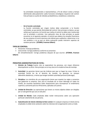 las actividades excepcionales o representativas, a fin de reducir costos y tiempo
delimitando adecuadamente cuáles funciones estratégicas requieren del control.
Este principio se auxilia de métodos probabilísticos, estadísticos o aleatorios.
- De la función controlada
La función controlada por ningún motivo debe comprender a la función
controlada, ya que pierde efectividad del control. Este principio es básico, ya que
señala que la persona o la función que realiza el control no debe estar involucrada
con la actividad a controlar. Una aplicación clara de éste principio se puede
encontrar en el siguiente ejemplo: el control que elabora los estudios financieros
de una empresa no será la persona más idónea para auditarlos o determinar si no
son verídicos o no ya que en dicha evaluación puede intervenir aspectos de
carácter personal. (STONER, Freeman Gilbert)
TIPOS DE CONTROL:
• Preventivo: Anticipa problemas.
• Concurrente: Corrige problemas conforme se presentan.
. De retroalimentación: Corrige problemas después de que ocurren. (STONER, Freeman
Gilbert)
PRINCIPIOS ADMINISTRATIVOS DE FAYOL:
1. División de Trabajo: Cuanto más se especialicen las personas, con mayor eficiencia
desempeñarán su oficio. Este principio se ve muy claro en la moderna línea de montaje.
2. Autoridad: Los gerentes tienen que dar órdenes para que se hagan las cosas. Si bien la
autoridad formal les da el derecho de mandar, los gerentes no siempre
obtendrán obediencia, a menos que tengan también autoridad personal (Liderazgo).
3. Disciplina: Los miembros de una organización tienen que respetar las reglas y convenios
que gobiernan la empresa. Esto será el resultado de un buen liderazgo en todos los
niveles, de acuerdos equitativos (tales disposiciones para recompensar el rendimiento
superior) y sanciones para las infracciones, aplicadas con justicia.
4. Unidad de Dirección: Las operaciones que tienen un mismo objetivo deben ser dirigidas
por un solo gerente que use un solo plan.
5. Unidad de Mando: Cada empleado debe recibir instrucciones sobre una operación
particular solamente de una persona.
6. Subordinación de interés individual al bien común: En cualquier empresa el interés de los
empleados no debe tener prelación sobre los intereses de la organización como un todo.
 