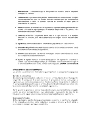 7. Remuneración: La compensación por el trabajo debe ser equitativa para los empleados
como para los patronos.
8. Centralización: Fayol creía que los gerentes deben conservar la responsabilidad final pero
también necesitan dar a sus sub alternos autoridad suficiente para que puedan realizar
adecuadamente su oficio. El problema consiste en encontrar el mejor grado de
centralización en cada caso.
9. Jerarquía: La línea de autoridad en una organización representada hoy generalmente por
cuadros y líneas de un organigrama pasa en orden de rangos desde la alta gerencia hasta
los niveles más bajos de la empresa.
10. Orden: Los materiales y las personas deben estar en el lugar adecuado en el momento
adecuado. En particular, cada individuo debe ocupar el cargo o posición más adecuados
para él.
11. Equidad: Los administradores deben ser amistosos y equitativos con sus subalternos.
12. Estabilidad del personal: Una alta tasa de rotación del personal no es conveniente para el
eficiente funcionamiento de una organización.
13. Iniciativa: Debe darse a los sub alternos libertad para concebir y llevar a cabo sus planes,
aún cuando a veces se comentan errores.
14. Espíritu de equipo: Promover el espíritu de equipo dará a la organización un sentido de
unidad. Fayol recomendaba por ejemplo, el empleo de la comunicación verbal en lugar de
la comunicación formal por escrito, siempre que fuera posible. (STONER, Freeman Gilbert)
NIVELES BÁSICOS DE ADMINISTRACIÓN
Los gerentes y la administración efectiva tienen igual importancia en las organizaciones pequeñas.
Gerentes de primera línea:
Son los encargados directos de la producción de bienes o servicios. Algunos de sus títulos pueden
ser gerentes de ventas, jefe de sección, supervisor de producción o líder de equipo, según la
organización. Los empleados que dependen de ellos desempeñan el trabajo básico de producción
de la organización trátese de bienes o de servicios. Este nivel de administración es el enlace entre
las operaciones de cada departamento y el resto de la organización.
Por lo general los gerentes de primera línea deben tener gran experiencia técnica para poder
enseñar las tareas correspondientes a sus subordinados y supervisarlos día tras día. Los
trabajadores por lo regular adquieren experiencia técnica antes de llegar a ser supervisores.
Gerentes de nivel medio:
En las organizaciones grandes algunos gerentes se deben concentrar en coordinar las actividades
de los empleados, determinar cuáles productos o servicios se ofrecerán y decidir cómo se
comercializaran estos para que lleguen a los clientes.
 