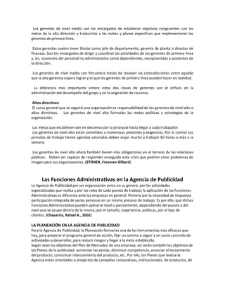 Los gerentes de nivel medio son los encargados de establecer objetivos congruentes con las
metas de la alta dirección y traducirlos a las metas y planes específicos que implementaran los
gerentes de primera línea.
Estos gerentes suelen tener títulos como jefe de departamento, gerente de planta o director de
finanzas. Son los encargados de dirigir y coordinar las actividades de los gerentes de primera línea
y, en, ocasiones del personal no administrativo como dependientes, recepcionistas y asistentes de
la dirección.
Los gerentes de nivel medio con frecuencia tratan de resolver las contradicciones entre aquello
que la alta gerencia espera lograr y lo que los gerentes de primera línea pueden hacer en realidad.
La diferencia más importante entere estas dos clases de gerentes son el énfasis en la
administración del desempeño del grupo y en la asignación de recursos.
Altos directivos:
El curso general que se seguirá una organización es responsabilidad de los gerentes de nivel alto o
altos directivos. Los gerentes de nivel alto formulan las metas políticas y estrategias de la
organización.
Las metas que establecen van en descenso por la jerarquía hasta llegar a cada trabajador.
Los gerentes de nivel alto están sometidos a numerosas presiones y exigencias. Por lo común sus
jornadas de trabajo tienen agendas saturadas deben viajar mucho y trabajar 60 horas o más a la
semana.
Los gerentes de nivel alto ahora también tienen más obligaciones en el terreno de las relaciones
públicas. Deben ser capaces de responder enseguida ante crisis que podrían crear problemas de
imagen para sus organizaciones. (STONER, Freeman Gilbert)
Las Funciones Administrativas en la Agencia de Publicidad
La Agencia de Publicidad por ser organización única en su género, por las actividades
especializadas que realiza y por los roles de cada puesto de trabajo; la aplicación de las Funciones
Administrativas es diferente ante las empresas en general. Primero por la necesidad de respuesta
participación integrada de varias personas en un mismo proceso de trabajo. Es por ello, que dichas
Funciones Administrativas pueden aplicarse total o parcialmente; dependiendo del puesto y del
nivel que se ocupe dentro de la misma; por el tamaño, experiencia, políticas, por el tipo de
clientes. (Chavarría, Rafael A., 2002)
LA PLANEACIÓN EN LA AGENCIA DE PUBLICIDAD
Para la Agencia de Publicidad, la Planeación formal es una de las herramientas más eficaces que
hay, para preparar el programa general de acción, fijar un camino a seguir y un curso concreto de
actividades a desarrollar, para reducir riesgos y llegar a la meta establecida.
Según sean los objetivos del Plan de Mercadeo de una empresa, así serán también los objetivos de
los Planes de la publicidad: aumentar las ventas, disminuir competencia, anunciar el lanzamiento
del producto, comunicar relanzamiento del producto, etc. Por ello, los Planes que realiza la
Agencia están orientados a proyectos de campañas corporativas, institucionales, de productos, de
 