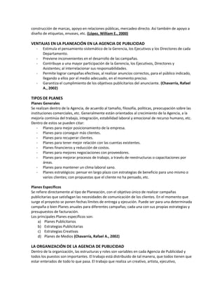 construcción de marcas, apoyo en relaciones públicas, mercadeo directo. Así también de apoyo a
diseño de etiquetas, envases, etc. (López, William E., 2000)
VENTAJAS EN LA PLANEACIÓN EN LA AGENCIA DE PUBLICIDAD
- Estimula el pensamiento sistemático de la Gerencia, los Ejecutivos y los Directores de cada
Departamento.
- Previene inconvenientes en el desarrollo de las campañas.
- Contribuye a una mayor participación de la Gerencia, los Ejecutivos, Directores y
Asistentes; al interrelacionar sus responsabilidades.
- Permite lograr campañas efectivas, al realizar anuncios correctos, para el público indicado,
llegando a ellos por el medio adecuado, en el momento preciso.
- Garantiza el cumplimiento de los objetivos publicitarios del anunciante. (Chavarría, Rafael
A., 2002)
TIPOS DE PLANES
Planes Generales
Se realizan dentro de la Agencia, de acuerdo al tamaño, filosofía, políticas, preocupación sobre las
instituciones comerciales, etc. Generalmente están orientados al crecimiento de la Agencia, a la
mejoría continúa del trabajo, integración, estabilidad laboral y emocional de recurso humano, etc.
Dentro de estos se pueden citar:
- Planes para mejor posicionamiento de la empresa.
- Planes para conseguir más clientes.
- Planes para recuperar clientes.
- Planes para tener mejor relación con las cuentas existentes.
- Planes financieros y reducción de costos.
- Planes para mejores negociaciones con proveedores.
- Planes para mejorar procesos de trabajo, a través de reestructuras o capacitaciones por
áreas.
- Planes para mantener un clima laboral sano.
- Planes estratégicos: pensar en largo plazo con estrategias de beneficio para uno mismo o
varios clientes; con propuestas que el cliente no ha pensado, etc.
Planes Específicos
Se refiere directamente al tipo de Planeación, con el objetivo único de realizar campañas
publicitarias que satisfagan las necesidades de comunicación de los clientes. En el momento que
surge el proyecto se ponen fechas límites de entrega y ejecución. Puede ser para una determinada
campaña o bien Planes anuales para diferentes campañas; cada una con sus propias estrategias y
presupuestos de facturación.
Los principales Planes específicos son:
a) Planes Publicitarios
b) Estrategias Publicitarias
c) Estrategias Creativas
d) Planes de Medios (Chavarría, Rafael A., 2002)
LA ORGANIZACIÓN DE LA AGENCIA DE PUBLICIDAD
Dentro de la organización, las estructuras y roles son variables en cada Agencia de Publicidad y
todos los puestos son importantes. El trabajo está distribuido de tal manera, que todos tienen que
estar enterados de todo lo que pasa. El trabajo que realiza un creativo, artista, ejecutivo,
 