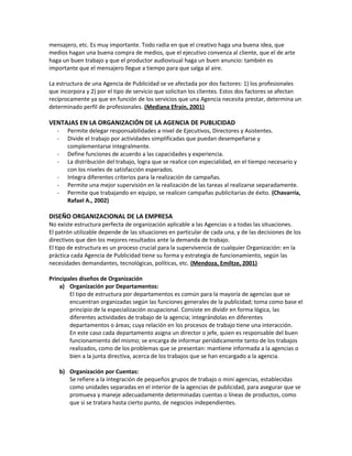 mensajero, etc. Es muy importante. Todo radia en que el creativo haga una buena idea, que
medios hagan una buena compra de medios, que el ejecutivo convenza al cliente, que el de arte
haga un buen trabajo y que el productor audiovisual haga un buen anuncio: también es
importante que el mensajero llegue a tiempo para que salga al aire.
La estructura de una Agencia de Publicidad se ve afectada por dos factores: 1) los profesionales
que incorpora y 2) por el tipo de servicio que solicitan los clientes. Estos dos factores se afectan
recíprocamente ya que en función de los servicios que una Agencia necesita prestar, determina un
determinado perfil de profesionales. (Mediana Efraín, 2001)
VENTAJAS EN LA ORGANIZACIÓN DE LA AGENCIA DE PUBLICIDAD
- Permite delegar responsabilidades a nivel de Ejecutivos, Directores y Asistentes.
- Divide el trabajo por actividades simplificadas que puedan desempeñarse y
complementarse integralmente.
- Define funciones de acuerdo a las capacidades y experiencia.
- La distribución del trabajo, logra que se realice con especialidad, en el tiempo necesario y
con los niveles de satisfacción esperados.
- Integra diferentes criterios para la realización de campañas.
- Permite una mejor supervisión en la realización de las tareas al realizarse separadamente.
- Permite que trabajando en equipo, se realicen campañas publicitarias de éxito. (Chavarría,
Rafael A., 2002)
DISEÑO ORGANIZACIONAL DE LA EMPRESA
No existe estructura perfecta de organización aplicable a las Agencias o a todas las situaciones.
El patrón utilizable depende de las situaciones en particular de cada una, y de las decisiones de los
directivos que den los mejores resultados ante la demanda de trabajo.
El tipo de estructura es un proceso crucial para la supervivencia de cualquier Organización: en la
práctica cada Agencia de Publicidad tiene su forma y estrategia de funcionamiento, según las
necesidades demandantes, tecnológicas, políticas, etc. (Mendoza, Emiltze, 2001)
Principales diseños de Organización
a) Organización por Departamentos:
El tipo de estructura por departamentos es común para la mayoría de agencias que se
encuentran organizadas según las funciones generales de la publicidad; toma como base el
principio de la especialización ocupacional. Consiste en dividir en forma lógica, las
diferentes actividades de trabajo de la agencia; integrándolas en diferentes
departamentos o áreas; cuya relación en los procesos de trabajo tiene una interacción.
En este caso cada departamento asigna un director o jefe, quien es responsable del buen
funcionamiento del mismo; se encarga de informar periódicamente tanto de los trabajos
realizados, como de los problemas que se presentan: mantiene informada a la agencias o
bien a la junta directiva, acerca de los trabajos que se han encargado a la agencia.
b) Organización por Cuentas:
Se refiere a la integración de pequeños grupos de trabajo o mini agencias, establecidas
como unidades separadas en el interior de la agencias de publicidad, para asegurar que se
promueva y maneje adecuadamente determinadas cuentas o líneas de productos, como
que si se tratara hasta cierto punto, de negocios independientes.
 