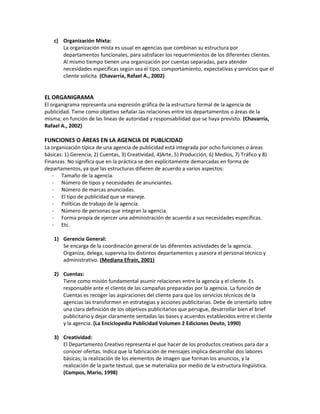 c) Organización Mixta:
La organización mista es usual en agencias que combinan su estructura por
departamentos funcionales, para satisfacer los requerimientos de los diferentes clientes.
Al mismo tiempo tienen una organización por cuentas separadas, para atender
necesidades específicas según sea el tipo, comportamiento, expectativas y servicios que el
cliente solicita. (Chavarría, Rafael A., 2002)
EL ORGANIGRAMA
El organigrama representa una expresión gráfica de la estructura formal de la agencia de
publicidad. Tiene como objetivo señalar las relaciones entre los departamentos o áreas de la
misma; en función de las líneas de autoridad y responsabilidad que se haya previsto. (Chavarría,
Rafael A., 2002)
FUNCIONES O ÁREAS EN LA AGENCIA DE PUBLICIDAD
La organización típica de una agencia de publicidad está integrada por ocho funciones o áreas
básicas: 1) Gerencia, 2) Cuentas, 3) Creatividad, 4)Arte, 5) Producción, 6) Medios, 7) Tráfico y 8)
Finanzas. No significa que en la práctica se den explícitamente demarcadas en forma de
departamentos, ya que las estructuras difieren de acuerdo a varios aspectos:
- Tamaño de la agencia.
- Número de tipos y necesidades de anunciantes.
- Número de marcas anunciadas.
- El tipo de publicidad que se maneje.
- Políticas de trabajo de la agencia.
- Número de personas que integran la agencia.
- Forma propia de ejercer una administración de acuerdo a sus necesidades específicas.
- Etc.
1) Gerencia General:
Se encarga de la coordinación general de las diferentes actividades de la agencia.
Organiza, delega, supervisa los distintos departamentos y asesora el personal técnico y
administrativo. (Mediana Efraín, 2001)
2) Cuentas:
Tiene como misión fundamental asumir relaciones entre la agencia y el cliente. Es
responsable ante el cliente de las campañas preparadas por la agencia. La función de
Cuentas es recoger las aspiraciones del cliente para que los servicios técnicos de la
agencias las transformen en estrategias y acciones publicitarias. Debe de orientarlo sobre
una clara definición de los objetivos publicitarios que persigue, desarrollar bien el brief
publicitario y dejar claramente sentadas las bases y acuerdos establecidos entre el cliente
y la agencia. (La Enciclopedia Publicidad Volumen 2 Ediciones Deuto, 1990)
3) Creatividad:
El Departamento Creativo representa el que hacer de los productos creativos para dar a
conocer ofertas. Indica que la fabricación de mensajes implica desarrollar dos labores
básicas; la realización de los elementos de imagen que forman los anuncios, y la
realización de la parte textual, que se materializa por medio de la estructura lingüística.
(Campos, Mario, 1998)
 