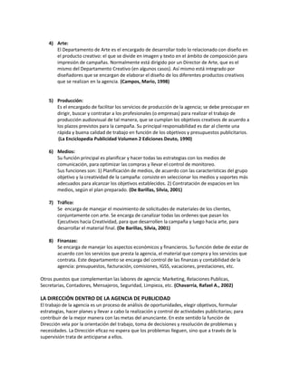 4) Arte:
El Departamento de Arte es el encargado de desarrollar todo lo relacionado con diseño en
el producto creativo: el que se divide en imagen y texto en el ámbito de composición para
impresión de campañas. Normalmente está dirigido por un Director de Arte, que es el
mismo del Departamento Creativo (en algunos casos). Así mismo está integrado por
diseñadores que se encargan de elaborar el diseño de los diferentes productos creativos
que se realizan en la agencia. (Campos, Mario, 1998)
5) Producción:
Es el encargado de facilitar los servicios de producción de la agencia; se debe preocupar en
dirigir, buscar y contratar a los profesionales (o empresas) para realizar el trabajo de
producción audiovisual de tal manera, que se cumplan los objetivos creativos de acuerdo a
los plazos previstos para la campaña. Su principal responsabilidad es dar al cliente una
rápida y buena calidad de trabajo en función de los objetivos y presupuestos publicitarios.
(La Enciclopedia Publicidad Volumen 2 Ediciones Deuto, 1990)
6) Medios:
Su función principal es planificar y hacer todas las estrategias con los medios de
comunicación, para optimizar las compras y llevar el control de monitoreo.
Sus funciones son: 1) Planificación de medios, de acuerdo con las características del grupo
objetivo y la creatividad de la campaña: consiste en seleccionar los medios y soportes más
adecuados para alcanzar los objetivos establecidos. 2) Contratación de espacios en los
medios, según el plan preparado. (De Barillas, Silvia, 2001)
7) Tráfico:
Se encarga de manejar el movimiento de solicitudes de materiales de los clientes,
conjuntamente con arte. Se encarga de canalizar todas las ordenes que pasan los
Ejecutivos hacia Creatividad, para que desarrollen la campaña y luego hacia arte, para
desarrollar el material final. (De Barillas, Silvia, 2001)
8) Finanzas:
Se encarga de manejar los aspectos económicos y financieros. Su función debe de estar de
acuerdo con los servicios que presta la agencia, el material que compra y los servicios que
contrata. Este departamento se encarga del control de las finanzas y contabilidad de la
agencia: presupuestos, facturación, comisiones, IGSS, vacaciones, prestaciones, etc.
Otros puestos que complementan las labores de agencia: Marketing, Relaciones Publicas,
Secretarias, Contadores, Mensajeros, Seguridad, Limpieza, etc. (Chavarría, Rafael A., 2002)
LA DIRECCIÓN DENTRO DE LA AGENCIA DE PUBLICIDAD
El trabajo de la agencia es un proceso de análisis de oportunidades, elegir objetivos, formular
estrategias, hacer planes y llevar a cabo la realización y control de actividades publicitarias; para
contribuir de la mejor manera con las metas del anunciante. En este sentido la función de
Dirección vela por la orientación del trabajo, toma de decisiones y resolución de problemas y
necesidades. La Dirección eficaz no espera que los problemas lleguen, sino que a través de la
supervisión trata de anticiparse a ellos.
 