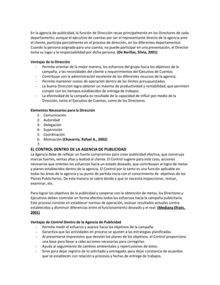En la agencia de publicidad, la función de Dirección recae principalmente en los Directores de cada
departamento; aunque el ejecutivo de cuentas por ser el representante directo de la agencia ante
el cliente, participa parcialmente en el proceso de dirección, en los diferentes departamentos.
Cuando la persona asignada para una cuenta, no puede participar en una presentación, el Director
toma su lugar y la responsabilidad por dicha persona. (De Barillas, Silvia, 2001)
Ventajas de la Dirección
- Permite orientar de la mejor manera, los esfuerzos del grupo hacia los objetivos de la
campaña, a las necesidades del cliente y requerimientos del Ejecutivo de Cuentas.
- Contribuye con la administración excelente de los diferentes recursos de la agencia.
- Permite mantener costos de operación dentro de los límites presupuestados.
- La buena Dirección logra obtener un máximo de productividad y rentabilidad, que permiten
cumplir con los tiempos establecidos de entrega de trabajos.
- La efectividad de la campaña es resultado de la capacidad de influir por medio de la
Dirección, tanto el Ejecutivo de Cuentas, como de los Directores.
Elementos Necesarios para la Dirección
1- Comunicación
2- Autoridad
3- Delegación
4- Supervisión
5- Coordinación
6- Motivación (Chavarría, Rafael A., 2002)
7-
EL CONTROL DENTRO DE LA AGENCIA DE PUBLICIDAD
La Agencia debe de reflejar un fuerte compromiso para crear publicidad efectiva, que construya
marcas fuertes, ventas altas y lealtad al cliente. El Control sugiere para este caso, acciones
necesarias que orientes los esfuerzos hacia un estado deseado, que contribuyan al logro de metas
y planes establecidos dentro de la agencia. El Control por lo tanto es una función aplicable en
todas las áreas de la agencia y su punto de partida inicia con el conocimiento de objetivos de los
Planes Publicitarios. De esta manera se sabrá donde y que se necesita inspeccionar, revisar,
examinar, etc.
Para lograr los objetivos de la publicidad y cooperar con la obtención de metas, los Directores y
Ejecutivos deben controlar en forma efectiva todos los esfuerzos hacia la campaña publicitaria.
Este proceso consiste en establecer normas de operación, evaluar resultados actuales contra
establecidos y disminuir diferencias entre el funcionamiento deseado y el real. (Mediana Efraín,
2001)
Ventajas de Control Dentro de la Agencia de Publicidad
- Permite medir el esfuerzo y avance hacia los objetivos de la campaña.
- Garantiza que las actividades en proceso se ajusten a las estrategias planificadas.
- Al presentarse imprevistos que desvían los planes de los objetivos, el Control proporciona
una base para llevar a cabo acciones necesarias para corregirlas.
- Ayuda al seguimiento de cambios ambientales y repercusiones de éstos.
- Sirve para dejar registro de lo solicitado y entregado; para dejar constancia de acuerdos
que se establecen con relación a procesos y fechas de entrega de trabajos.
 