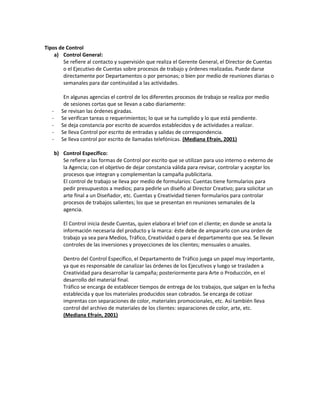Tipos de Control
a) Control General:
Se refiere al contacto y supervisión que realiza el Gerente General, el Director de Cuentas
o el Ejecutivo de Cuentas sobre procesos de trabajo y órdenes realizadas. Puede darse
directamente por Departamentos o por personas; o bien por medio de reuniones diarias o
semanales para dar continuidad a las actividades.
En algunas agencias el control de los diferentes procesos de trabajo se realiza por medio
de sesiones cortas que se llevan a cabo diariamente:
- Se revisan las órdenes giradas.
- Se verifican tareas o requerimientos; lo que se ha cumplido y lo que está pendiente.
- Se deja constancia por escrito de acuerdos establecidos y de actividades a realizar.
- Se lleva Control por escrito de entradas y salidas de correspondencia.
- Se lleva control por escrito de llamadas telefónicas. (Mediana Efraín, 2001)
b) Control Específico:
Se refiere a las formas de Control por escrito que se utilizan para uso interno o externo de
la Agencia; con el objetivo de dejar constancia válida para revisar, controlar y aceptar los
procesos que integran y complementan la campaña publicitaria.
El control de trabajo se lleva por medio de formularios: Cuentas tiene formularios para
pedir presupuestos a medios; para pedirle un diseño al Director Creativo; para solicitar un
arte final a un Diseñador, etc. Cuentas y Creatividad tienen formularios para controlar
procesos de trabajos salientes; los que se presentan en reuniones semanales de la
agencia.
El Control inicia desde Cuentas, quien elabora el brief con el cliente; en donde se anota la
información necesaria del producto y la marca: éste debe de ampararlo con una orden de
trabajo ya sea para Medios, Tráfico, Creatividad o para el departamento que sea. Se llevan
controles de las inversiones y proyecciones de los clientes; mensuales o anuales.
Dentro del Control Específico, el Departamento de Tráfico juega un papel muy importante,
ya que es responsable de canalizar las órdenes de los Ejecutivos y luego se trasladen a
Creatividad para desarrollar la campaña; posteriormente para Arte o Producción, en el
desarrollo del material final.
Tráfico se encarga de establecer tiempos de entrega de los trabajos, que salgan en la fecha
establecida y que los materiales producidos sean cobrados. Se encarga de cotizar
imprentas con separaciones de color, materiales promocionales, etc. Así también lleva
control del archivo de materiales de los clientes: separaciones de color, arte, etc.
(Mediana Efraín, 2001)
 