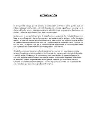 INTRODUCCIÓN
En el siguiente trabajo que se presenta a continuación se trataran varios puntos que son
indispensables para las funciones administrativas de una empresa, especificando una empresa de
diseño gráfico, los temas a tratar son meramente administrativos, pero que como diseñadores nos
ayudará a saber hacia dónde queremos llegar como empresa.
La planeación es una parte importante de estas funciones, ya que no dice hacia donde queremos
llegar y como lo vamos a lograr, la manera en que designemos las acciones en los tiempos a
realizar, se hace más factible la resolución optima de los proyectos que podamos tener y también
de los eventos que realicemos como empresa, también una parte fundamental es la Organización,
esta nos lleva a la segunda fase, que es hacer con detalle la descripción de los acuerdos en detalle
que vayamos a realizar en una forma ordenada y con los paso debidos.
Otra de las partes que tocaremos es la integración de los recursos, hay recursos económicos,
recursos financieros, recurso tecnológicos, de comunicación, humanos, etc, , también la dirección
y control, la dirección y control de estos mismos recursos y también de las demás fases de las
funciones administrativas, todo esto con el fin de obtener los resultados esperados al desarrollo
de la empresa y de los integrantes de la misma, pero el bienestar que alcanzamos con estas
funciones no solo se esperan en la empresa sino ir e impactar a los clientes con el desarrollo de
estas temáticas que ponemos en práctica en la empresa.
 
