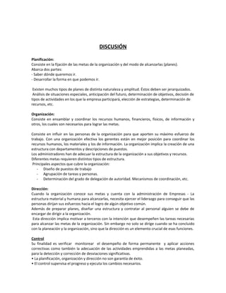 DISCUSIÓN
Planificación:
Consiste en la fijación de las metas de la organización y del modo de alcanzarlas (planes).
Abarca dos partes:
- Saber dónde queremos ir.
- Desarrollar la forma en que podemos ir.
Existen muchos tipos de planes de distinta naturaleza y amplitud. Éstos deben ser jerarquizados.
Análisis de situaciones especiales, anticipación del futuro, determinación de objetivos, decisión de
tipos de actividades en los que la empresa participará, elección de estrategias, determinación de
recursos, etc.
Organización:
Consiste en ensamblar y coordinar los recursos humanos, financieros, físicos, de información y
otros, los cuales son necesarios para lograr las metas.
Consiste en influir en las personas de la organización para que aporten su máximo esfuerzo de
trabajo. Con una organización efectiva los gerentes están en mejor posición para coordinar los
recursos humanos, los materiales y los de información. La organización implica la creación de una
estructura con departamentos y descripciones de puestos.
Los administradores han de adecuar la estructura de la organización a sus objetivos y recursos.
Diferentes metas requieren distintos tipos de estructura.
Principales aspectos que cubre la organización:
- Diseño de puestos de trabajo
- Agrupación de tareas y personas.
- Determinación del grado de delegación de autoridad. Mecanismos de coordinación, etc.
Dirección:
Cuando la organización conoce sus metas y cuenta con la administración de Empresas - La
estructura material y humana para alcanzarlas, necesita ejercer el liderazgo para conseguir que las
personas dirijan sus esfuerzos hacia el logro de algún objetivo común.
Además de preparar planes, diseñar una estructura y contratar al personal alguien se debe de
encargar de dirigir a la organización.
Esta dirección implica motivar a terceros con la intención que desempeñen las tareas necesarias
para alcanzar las metas de la organización. Sin embargo no solo se dirige cuando se ha concluido
con la planeación y la organización, sino que la dirección es un elemento crucial de esas funciones.
Control
Su finalidad es verificar monitorear el desempeño de forma permanente y aplicar acciones
correctivas como también la adecuación de las actividades emprendidas a las metas planeadas,
para la detección y corrección de desviaciones significativas.
• La planificación, organización y dirección no son garantía de éxito.
• El control supervisa el progreso y ejecuta los cambios necesarios.
 