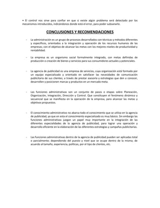 • El control nos sirve para confiar en que si existe algún problema será detectado por los
mecanismos introducidos, indicándonos donde está el error, para poder subsanarlo.
CONCLUSIONES Y RECOMENDACIONES
- La administración es un grupo de procesos desarrollados con técnicas y métodos diferentes
y específicos, orientados a la integración y operación de los recursos humanos de las
empresas; con el objetivo de alcanzar las metas con los mejores niveles de productividad y
rentabilidad.
- La empresa es un organismo social formalmente integrado, con metas definidas de
producción o creación de bienes y servicios para sus consumidores actuales y potenciales.
- La agencia de publicidad es una empresa de servicios, cuya organización está formada por
un equipo especializado y orientado en satisfacer las necesidades de comunicación
publicitaria de sus clientes; a través de prestar asesoría y estrategias que den a conocer,
desarrollen y posicionen marcas y productos en un mercado meta.
- Las funciones administrativas son un conjunto de pasos o etapas sobre Planeación,
Organización, Integración, Dirección y Control. Que constituyen el fenómeno dinámico y
secuencial que se manifiesta en la operación de la empresa, para alcanzar las metas y
objetivos propuestos.
- El conocimiento administrativo no abarca todo el conocimiento que se utiliza en la agencia
de publicidad, ya que en esta el conocimiento especializado es muy básico. Sin embargo las
funciones administrativas juegan un papel muy importante en la integración de las
diferentes especialidades de la agencia de publicidad, para lograr una operación y
desarrollo eficiente en la elaboración de las diferentes estrategias y campañas publicitarias.
- Las funciones administrativas dentro de la agencia de publicidad pueden ser aplicadas total
o parcialmente; dependiendo del puesto y nivel que se ocupe dentro de la misma; de
acuerdo al tamaño, experiencia, políticas, por el tipo de clientes, etc.
 