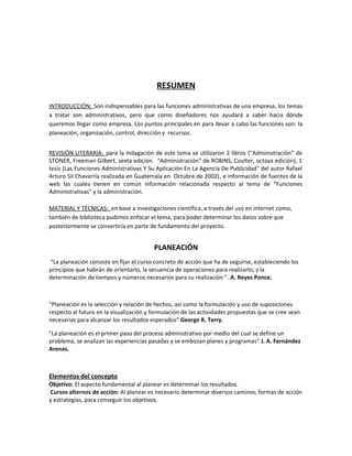 RESUMEN
INTRODUCCIÓN: Son indispensables para las funciones administrativas de una empresa, los temas
a tratar son administrativos, pero que como diseñadores nos ayudará a saber hacia dónde
queremos llegar como empresa. Los puntos principales en para llevar a cabo las funciones son: la
planeación, organización, control, dirección y recursos.
REVISIÓN LITERARIA: para la indagación de este tema se utilizaron 2 libros (“Administración” de
STONER, Freeman Gilbert, sexta edición. “Administración” de ROBINS, Coulter, octava edición), 1
tesis (Las Funciones Administrativas Y Su Aplicación En La Agencia De Publicidad" del autor Rafael
Arturo Sil Chavarría realizada en Guatemala en Octubre de 2002), e información de fuentes de la
web las cuales tienen en común información relacionada respecto al tema de “Funciones
Administrativas” y la administración.
MATERIAL Y TÉCNICAS: en base a investigaciones científica, a través del uso en internet como,
también de biblioteca pudimos enfocar el tema, para poder determinar los datos sobre que
posteriormente se convertiría en parte de fundamento del proyecto.
PLANEACIÓN
“La planeación consiste en fijar el curso concreto de acción que ha de seguirse, estableciendo los
principios que habrán de orientarlo, la secuencia de operaciones para realizarlo, y la
determinación de tiempos y números necesarios para su realización ". A. Reyes Ponce.
“Planeación es la selección y relación de hechos, así como la formulación y uso de suposiciones
respecto al futuro en la visualización y formulación de las actividades propuestas que se cree sean
necesarias para alcanzar los resultados esperados" George R. Terry.
"La planeación es el primer paso del proceso administrativo por medio del cual se define un
problema, se analizan las experiencias pasadas y se embozan planes y programas" J. A. Fernández
Arenas.
Elementos del concepto
Objetivo: El aspecto fundamental al planear es determinar los resultados.
Cursos alternos de acción: Al planear es necesario determinar diversos caminos, formas de acción
y estrategias, para conseguir los objetivos.
 