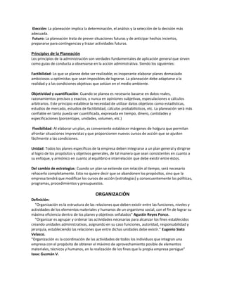 Elección: La planeación implica la determinación, el análisis y la selección de la decisión más
adecuada.
Futuro: La planeación trata de prever situaciones futuras y de anticipar hechos inciertos,
prepararse para contingencias y trazar actividades futuras.
Principios de la Planeación
Los principios de la administración son verdades fundamentales de aplicación general que sirven
como guías de conducta a observarse en la acción administrativa. Siendo los siguientes:
Factibilidad: Lo que se planee debe ser realizable; es inoperante elaborar planes demasiado
ambiciosos u optimistas que sean imposibles de lograrse. La planeación debe adaptarse a la
realidad y a las condiciones objetivas que actúan en el medio ambiente.
Objetividad y cuantificación: Cuando se planea es necesario basarse en datos reales,
razonamientos precisos y exactos, y nunca en opiniones subjetivas, especulaciones o cálculos
arbitrarios. Este principio establece la necesidad de utilizar datos objetivos como estadísticas,
estudios de mercado, estudios de factibilidad, cálculos probabilísticos, etc. La planeación será más
confiable en tanto pueda ser cuantificada, expresada en tiempo, dinero, cantidades y
especificaciones (porcentajes, unidades, volumen, etc.)
Flexibilidad: Al elaborar un plan, es conveniente establecer márgenes de holgura que permitan
afrontar situaciones imprevistas y que proporcionen nuevos cursos de acción que se ajusten
fácilmente a las condiciones.
Unidad: Todos los planes específicos de la empresa deben integrarse a un plan general y dirigirse
al logro de los propósitos y objetivos generales, de tal manera que sean consistentes en cuanto a
su enfoque, y armónico en cuanto al equilibrio e interrelación que debe existir entre éstos.
Del cambio de estrategias: Cuando un plan se extiende con relación al tiempo, será necesario
rehacerlo completamente. Esto no quiere decir que se abandonen los propósitos, sino que la
empresa tendrá que modificar los cursos de acción (estrategias) y consecuentemente las políticas,
programas, procedimientos y presupuestos.
ORGANIZACIÓN
Definición:
"Organización es la estructura de las relaciones que deben existir entre las funciones, niveles y
actividades de los elementos materiales y humanos de un organismo social, con el fin de lograr su
máxima eficiencia dentro de los planes y objetivos señalados" Agustín Reyes Ponce.
"Organizar es agrupar y ordenar las actividades necesarias para alcanzar los fines establecidos
creando unidades administrativas, asignando en su caso funciones, autoridad, responsabilidad y
jerarquía, estableciendo las relaciones que entre dichas unidades debe existir." Eugenio Sixto
Velasco.
"Organización es la coordinación de las actividades de todos los individuos que integran una
empresa con el propósito de obtener el máximo de aprovechamiento posible de elementos
materiales, técnicos y humanos, en la realización de los fines que la propia empresa persigue"
Isaac Guzmán V.
 