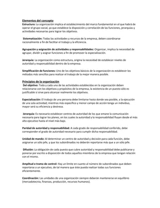 Elementos del concepto
Estructura: La organización implica el establecimiento del marco fundamental en el que habrá de
operar el grupo social, ya que establece la disposición y correlación de las funciones, jerarquías y
actividades necesarias para lograr los objetivos.
Sistematización: Todas las actividades y recursos de la empresa, deben coordinarse
racionalmente a fin de facilitar el trabajo y la eficiencia.
Agrupación y asignación de actividades y responsabilidades: Organizar, implica la necesidad de
agrupar, dividir y asignar funciones a fin de promover la especialización.
Jerarquía: La organización como estructura, origina la necesidad de establecer niveles de
autoridad y responsabilidad dentro de la empresa.
Simplificación de funciones: Uno de los objetivos básicos de la organización es establecer los
métodos más sencillos para realizar el trabajo de la mejor manera posible.
Principios de la organización
Del objetivo: Toda y cada una de las actividades establecidas en la organización deben
relacionarse con los objetivos y propósitos de la empresa, la existencia de un puesto sólo es
justificable si sirve para alcanzar realmente los objetivos.
Especialización: El trabajo de una persona debe limitarse hasta donde sea posible, a la ejecución
de una sola actividad; mientras más específico y menor campo de acción tenga un individuo,
mayor será su eficiencia y destreza.
Jerarquía: Es necesario establecer centros de autoridad de los que emane la comunicación
necesaria para lograr los planes, en los cuales la autoridad y la responsabilidad fluyan desde el más
alto ejecutivo hasta el nivel más bajo.
Paridad de autoridad y responsabilidad: A cada grado de responsabilidad conferido, debe
corresponder el grado de autoridad necesario para cumplir dicha responsabilidad.
Unidad de mando: Al determinar un centro de autoridad y decisión para cada función, debe
asignarse un sólo jefe, y que los subordinados no deberán reportarse más que a un sólo jefe.
Difusión: La obligación de cada puesto que cubre autoridad y responsabilidad debe publicarse y
ponerse por escrito a disposición de todos aquellos miembros de la empresa que tengan relación
con el mismo.
Amplitud o tramo de control: Hay un límite en cuanto al número de subordinados que deben
reportarse a un ejecutivo, de tal manera que éste pueda realizar todas sus funciones
eficientemente.
Coordinación: Las unidades de una organización siempre deberán mantenerse en equilibrio
(mercadotecnia, finanzas, producción, recursos humanos).
 