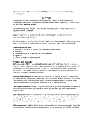 Utilerías: Conocer la infraestructura de la UNAM para apoyar y apoyarse sin duplicidad de
esfuerzo y gastos.
DIRECCIÓN
Comprende la influencia interpersonal del administrador a través de la cual logra que sus
subordinados obtengan los objetivos de la organización, mediante la supervisión, la comunicación
y la motivación. Robert B. Buchele.
Consiste en coordinar el esfuerzo común de los subordinados, para alcanzar las metas de la
organización. Burt K. Scanlan.
La guía y supervisión de los esfuerzos de los subordinados, para alcanzar la metas de la
organización. Leonard J. Kazmier.
Consiste en dirigir las operaciones mediante la cooperación del esfuerzo de los subordinados, para
obtener altos niveles de productividad mediante la motivación y supervisión. Lerner y Baker.
Elementos del concepto
1. Ejecución de los planes de acuerdo con la estructura organizacional.
2. Motivación.
3. Guía o conducción de los esfuerzos de los subordinados.
4. Supervisión
5. Alcanzar las metas de la organización.
Principios de la Dirección
De la armonía del objetivo o coordinación de intereses: La Dirección será eficiente en tanto se
encamine hacia el logro de los objetivos generales de la empresa. Los objetivos de la empresa solo
podrán alcanzarse si los subordinados se interesan en ellos, lo que se facilitará si sus objetivos
individuales e intereses personales son satisfechos al conseguir las metas de la organización, y si
éstas no se contraponen a su autorrealización.
Impersonalidad de mando: Se refiere a que la autoridad y su ejercicio (el mando), surgen como
una necesidad de la organización para obtener ciertos resultados, por esto, tanto los subordinados
como los jefes deben estar conscientes de que la autoridad que emana de los dirigentes surge
como un requerimiento para lograr los objetivos, y no de su voluntad personal.
De la supervisión directa: Se refiere al apoyo y comunicación que debe proporcionar el dirigente a
sus subordinados durante la ejecución de los planes, de tal manera que éstos se realicen con
mayor facilidad.
De la vía jerárquica: Postula la importancia de respetar los canales de comunicación establecidos
por la organización formal, de tal manera que al emitirse una orden, sea transmitida a través de
los niveles jerárquicos correspondientes a fin de evitar conflictos, fugas de responsabilidad,
debilitamiento de autoridad de los supervisores inmediatos, así como pérdidas de tiempo.
De la resolución del conflicto: Indica la necesidad de resolver los problemas que surjan durante la
gestión administrativa al momento en que aparezcan; ya que al no tomar una decisión en relación
 