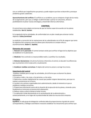 con un conflicto por insignificante que parezca, puede originar que éste se desarrolle y provoque
problemas graves colaterales.
Aprovechamiento del conflicto: El conflicto es un problema, que se antepone al logro de las metas
de la organización, pero que, al obligar al administrador a pensar en soluciones, ofrece la
posibilidad de visualizar nuevas estrategias y emprender diversas alternativas.
CONTROL
El control tiene como objeto cerciorarse de que los hechos vayan de acuerdo con los planes
establecidos. Burt K. Scanlan.
Es la regulación de las actividades, de conformidad con un plan creado para alcanzar ciertos
objetivos. Eckles,Carmichael
La medición y corrección de las realizaciones de los subordinados con el fin de asegurar que tanto
los objetivos de la empresa como los planes para alcanzarlos se cumplan eficaz y
económicamente. Robert C. Appleby.
Elementos del concepto
1. Relación con lo planeado: El control siempre existe para verificar el logro de los objetivos que
se establecen en la planeación.
2. Medición: Para controlar es imprescindible medir y cuantificar los resultados.
3. Detectar desviaciones: Una de las funciones inherentes al control, es descubrir las diferencias
que se presentan entre la ejecución y la planeación.
4. Establecer medidas correctivas: El objeto del control es prever y corregir los errores.
Importancia del control
Establece medidas para corregir las actividades, de tal forma que se alcancen los planes
exitosamente.
2. Se aplica a todo: a las cosas, a las personas, y a los actos.
3. Determina y analiza rápidamente las causas que pueden originar desviaciones, para que no
vuelvan a presentarse en el futuro.
4. Localiza a los sectores responsables de la administración, desde el momento en que se
establecen medidas correctivas.
5. Proporciona información acerca de la situación de la ejecución de los planes, sirviendo como
fundamento al reiniciarse el proceso de la planeación.
6. Reduce costos y ahorra tiempo al evitar errores.
7. Su aplicación incide directamente en la racionalización de la administración y
consecuentemente, en el logro de la productividad de todos los recursos de la empresa.
Principios
Equilibrio: A cada grupo de delegación conferido debe de proporcionarse el grado de control
correspondiente, al delegar autoridad es necesario establecer los mecanismos para verificar que
 