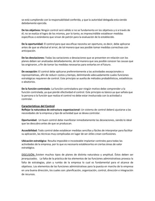 se está cumpliendo con la responsabilidad conferida, y que la autoridad delegada esta siendo
debidamente ejercida.
De los objetivos: Ningún control será válido si no se fundamenta en los objetivos y si a través de
él, no se evalúa el logro de los mismos, por lo tanto, es imprescindible establecer medidas
específicas o estándares que sirvan de patrón para la evaluación de lo establecido.
De la oportunidad: El control para que sea eficaz necesita ser oportuno, es decir, debe aplicarse
antes de que se efectué el error, de tal manera que sea posible tomar medidas correctivas con
anticipación.
De las desviaciones: Todas las variaciones o desviaciones que se presenten en relación con los
planes deben ser analizadas detalladamente, de tal manera que sea posible conocer las causas que
las originaron, a fin de tomar las medidas necesarias para evitarlas en el futuro.
De excepción: El control debe aplicarse preferentemente a las actividades excepcionales o
representativas, afín de reducir costos y tiempo, delimitando adecuadamente cuales funciones
estratégicas requieren de control. Este principio se auxilia de métodos probabilísticos, estadísticos
o aleatorios.
De la función controlada: La función controladora por ningún motivo debe comprender a la
función controlada, ya que pierde efectividad el control. Este principio es básico ya que señala que
la persona o la función que realiza el control no debe estar involucrada con la actividad a
controlar.
Características del Control
Reflejar la naturaleza de estructura organizacional: Un sistema de control deberá ajustarse a las
necesidades de la empresa y tipo de actividad que se desea controlar.
Oportunidad: Un buen control debe manifestar inmediatamente las desviaciones, siendo lo ideal
que las descubra antes de que se produzcan.
Accesibilidad: Todo control debe establecer medidas sencillas y fáciles de interpretar para facilitar
su aplicación, las técnicas muy complicadas en lugar de ser útiles crean confusiones.
Ubicación estratégica: Resulta imposible e incosteable implantar controles para todas las
actividades de la empresa, por lo que es necesario establecerlos en ciertas áreas de valor
estratégico.
DISCUSIÓN: Existen muchos tipos de planes de distinta naturaleza y amplitud. Éstos deben ser
jerarquizados. La falta de la práctica de los elementos de las funciones administrativas provoca la
falta de estrategias, plan y rumbo de la empresa lo cual es fundamental para el alcance de
objetivos. Los elementos de las funciones administrativas para la puesta en marcha de la empresa
en una buena dirección, los cuales son: planificación, organización, control, dirección e integración
de recursos.
 