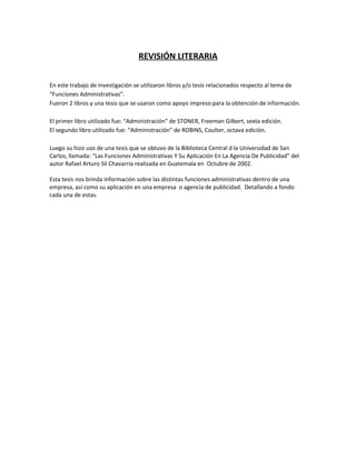 REVISIÓN LITERARIA
En este trabajo de investigación se utilizaron libros y/o tesis relacionados respecto al tema de
“Funciones Administrativas”.
Fueron 2 libros y una tesis que se usaron como apoyo impreso para la obtención de información.
El primer libro utilizado fue: “Administración” de STONER, Freeman Gilbert, sexta edición.
El segundo libro utilizado fue: “Administración” de ROBINS, Coulter, octava edición.
Luego su hizo uso de una tesis que se obtuvo de la Biblioteca Central d la Universidad de San
Carlos, llamada: "Las Funciones Administrativas Y Su Aplicación En La Agencia De Publicidad" del
autor Rafael Arturo Sil Chavarría realizada en Guatemala en Octubre de 2002.
Esta tesis nos brinda información sobre las distintas funciones administrativas dentro de una
empresa, así como su aplicación en una empresa o agencia de publicidad. Detallando a fondo
cada una de estas.
 