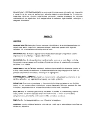 CONCLUSIONES Y RECOMENDACIONES: La administración son procesos orientados a la integración
y operación de los recursos, las funciones administrativas son pasos Planeación, Organización,
Integración, Dirección y Control; para alcanzar las metas y objetivos propuestos, las funciones
administrativas son importantes en la integración de las diferentes especialidades, estrategias y
campañas publicitarias.
ANEXOS
GLOSARIO
ADMINISTARACIÓN: Es un proceso muy particular consistente en las actividades de planeación,
organización, ejecución y control, desempeñadas para determinar y alcanzar los objetivos
señalados con el uso de seres humanos y otros recursos.
CONTROLAR: Acto de medir y registrar los resultados alcanzados por un agente del sistema
organizacional en un tiempo y espacio determinados.
COORDINAR: Acto de intercambiar información entre las partes de un todo. Opera vertical y
horizontalmente para asegurar el rumbo armónico y sincronizado de todas los elementos que
participan en el trabajo.
DEPARTAMENTALIZACIÓN: Fase del análisis administrativo que se ocupa de analizar y dividir el
trabajo como un todo, estableciendo los niveles de especialización y complejidad de todas las
partes o componentes del trabajo y dando figura al organigrama.
DESARROLLO ORGANIZACIONAL: Acción de mantenimiento y actualización permanente de los
cambios aplicados a una organización y respecto a su medio ambiente.
ESTRATEGIA: En un proceso regulable; es el conjunto de las reglas que aseguran una decisión
óptima en cada momento. Una estrategia por lo general abarca los objetivos, las metas, los fines,
la política y la programación de acciones de un todo organizacional o individual.
EVALUAR: Acto de comparar y enjuiciar los resultados alcanzados en un momento y espacio
dados, con los resultados esperados en ese mismo momento. Es buscar las causas de su
comportamiento, entenderlas e introducir medidas correctivas oportunas.
FINES: Son los efectos que se obtienen con el logro de los objetivos.
GERENCIA: Función mediante la cual las empresas y el Estado logran resultados para satisfacer sus
respectivas demandas.
 