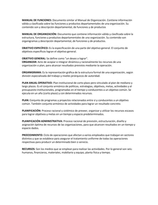 MANUAL DE FUNCIONES: Documento similar al Manual de Organización. Contiene información
válida y clasificada sobre las funciones y productos departamentales de una organización. Su
contenido son y descripción departamental, de funciones y de productos
MANUAL DE ORGANIZACIÓN: Documento que contiene información válida y clasificada sobre la
estructura, funciones y productos departamentales de una organización. Su contenido son
organigramas y descripción departamental, de funciones y de productos.
OBJETIVO ESPECÍFICO: Es la especificación de una parte del objetivo general. El conjunto de
objetivos específicos logran el objetivo general.
OBJETIVO GENERAL: Se define como "un deseo a lograr".
ORGANIZAR: Acto de acopiar e integrar dinámica y racionalmente los recursos de una
organización o plan, para alcanzar resultados previstos mediante la operación.
ORGANIGRAMA: Es la representación gráfica de la estructura formal de una organización, según
división especializada del trabajo y niveles jerárquicos de autoridad.
PLAN ANUAL OPERATIVO: Plan institucional de corto plazo pero vinculado al plan de mediano y
largo plazos. Es el conjunto armónico de políticas, estrategias, objetivos, metas, actividades y el
presupuesto institucionales, programadas en el tiempo y conducentes a un objetivo común. Se
ejecuta en un año (corto plazo) y con determinados recursos.
PLAN: Conjunto de programas y proyectos relacionados entre sí y conducentes a un objetivo
común. También conjunto armónico de actividades para lograr un resultado concreto.
PLANIFICACIÓN: Proceso racional y sistémico de preveer, organizar y utilizar los recursos escasos
para lograr objetivos y metas en un tiempo y espacio predeterminados.
PLANIFICACIÓN ADMINISTRATIVA: Proceso racional de previsión, estructuración, diseño y
asignación óptima de recursos de las organizaciones, para que alcancen resultados en un tiempo y
espacio dados.
PROCEDIMIENTO: Ciclo de operaciones que afectan a varios empleados que trabajan en sectores
distintos y que se establece para asegurar el tratamiento uniforme de todas las operaciones
respectivas para producir un determinado bien o servicio.
RECURSOS: Son los medios que se emplean para realizar las actividades. Por lo general son seis:
humanos, financieros, materiales, mobiliario y equipo, planta física y tiempo.
 