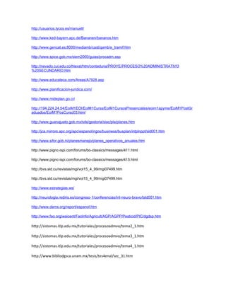http://usuarios.lycos.es/manuell/
http://www.ked-bayern.apc.de/Bananen/bananos.htm
http://www.gencat.es:8000/mediamb/cast/qamb/e_tramif.htm
http://www.spice.gob.mx/siem2000/guias/procadm.asp
http://nevado.cui.edu.co/htexst/htm/contaduria/PROYE/PROCESO%20ADMINISTRATIVO
%20SECUNDARIO.htm
http://www.educateca.com/Areas/A7928.asp
http://www.planificacion-juridica.com/
http://www.mideplan.go.cr/
http://194.224.24.54/EoiM1EOI/EoiM1Curss/EoiM1CursosPresenciales/eoim1apyme/EoiM1PostGr
aduados/EoiM1PosCurso03.html
http://www.guanajuato.gob.mx/sde/gestoria/siac/pla/planes.htm
http://jca.mirrors.apc.org/apc/espanol/ngos/business/busplan/intplnppt/sld001.htm
http://www.sifor.gob.ni/planesmanejo/planes_operativos_anuales.htm
http://www.pignc-ispi.com/forums/bo-classics/messages/411.html
http://www.pignc-ispi.com/forums/bo-classics/messages/415.html
http://bvs.sld.cu/revistas/mgi/vol15_4_99/mgi07499.htm
http://bvs.sld.cu/revistas/mgi/vol15_4_99/mgi07499.htm
http://www.estrategias.ws/
http://neurologia.rediris.es/congreso-1/conferencias/int-neuro-bravo/tsld001.htm
http://www.dams.org/report/espanol.htm
http://www.fao.org/waicent/FaoInfo/Agricult/AGP/AGPP/Pesticid/PIC/dgdsp.htm
http://sistemas.itlp.edu.mx/tutoriales/procesoadmvo/tema2_1.htm
http://sistemas.itlp.edu.mx/tutoriales/procesoadmvo/tema3_1.htm
http://sistemas.itlp.edu.mx/tutoriales/procesoadmvo/tema4_1.htm
http://www.bibliodgsca.unam.mx/tesis/tes4enal/sec_31.htm
 