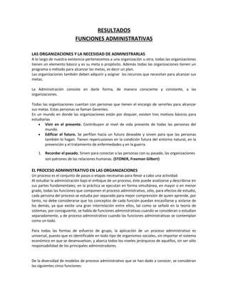 RESULTADOS
FUNCIONES ADMINISTRATIVAS
LAS ORGANIZACIONES Y LA NECESIDAD DE ADMINISTRARLAS
A lo largo de nuestra existencia pertenecemos a una organización u otra; todas las organizaciones
tienen un elemento básico y es su meta o propósito. Además todas las organizaciones tienen un
programa o método para alcanzar las metas, es decir un plan.
Las organizaciones también deben adquirir y asignar los recursos que necesitan para alcanzar sus
metas.
La Administración consiste en darle forma, de manera consciente y constante, a las
organizaciones.
Todas las organizaciones cuentan con personas que tienen el encargo de servirles para alcanzar
sus metas. Estas personas se llaman Gerentes.
En un mundo en donde las organizaciones están por doquier, existen tres motivos básicos para
estudiarlas
• Vivir en el presente. Contribuyen al nivel de vida presente de todas las personas del
mundo.
• Edificar el futuro. Se perfilan hacia un futuro deseable y sirven para que las personas
también lo hagan. Tienen repercusiones en la condición futura del entorno natural, en la
prevención y el tratamiento de enfermedades y en la guerra.
1. Recordar el pasado. Sirven para conectar a las personas con su pasado, las organizaciones
son patrones de las relaciones humanas. (STONER, Freeman Gilbert)
EL PROCESO ADMINISTRATIVO EN LAS ORGANIZACIONES
Un proceso es el conjunto de pasos o etapas necesarias para llevar a cabo una actividad.
Al estudiar la administración bajo el enfoque de un proceso, éste puede analizarse y describirse en
sus partes fundamentales; en la práctica se ejecutan en forma simultánea, en mayor o en menor
grado, todas las funciones que componen el proceso administrativo, sólo, para efectos de estudio,
cada persona del proceso se estudia por separado para mejor comprensión de quien aprende, por
tanto, no debe considerarse que los conceptos de cada función puedan encasillarse y aislarse de
los demás, ya que existe una gran interrelación entre ellos, tal como se señaló en la teoría de
sistemas; por consiguiente, se habla de funciones administrativas cuando se consideran o estudian
separadamente, y de proceso administrativo cuando las funciones administrativas se contemplan
como un todo.
Para todas las formas de esfuerzo de grupo, la aplicación de un proceso administrativo es
universal, puesto que es identificable en todo tipo de organismos sociales, sin importar el sistema
económico en que se desenvuelvan, y abarca todos los niveles jerárquicos de aquéllos, sin ser sólo
responsabilidad de los principales administradores.
De la diversidad de modelos de proceso administrativo que se han dado a conocer, se consideran
las siguientes cinco funciones:
 