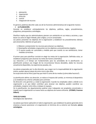 1. planeación
2. organización
3. dirección
4. control
5. integración de recursos
En general, podemos describir cada una de las funciones administrativas de la siguiente manera:
• LA PLANEACIÓN:
Consiste en establecer anticipadamente los objetivos, políticas, reglas, procedimientos,
programas, presupuestos y estrategias.
Planificar implica que los administradores piensen con antelación en sus metas y acciones, y que
basan sus actos en algún método, plan o lógica, y no en corazonadas.
Los planes presentan los objetivos de la organización y establecen los procedimientos idóneos
para alcanzarlos. Además son guía para:
1. Obtener y comprometer los recursos para alcanzar sus objetivos.
2. Desempeñar actividades congruentes con los objetivos y procedimientos elegidos.
3. El avance pueda ser controlado y medido para que cuando no sea satisfactorio, tomar
medidas correctivas.
El primer paso para planificar consiste en elegir las metas de la organización. Definidas estas, se
establecen programas para alcanzar las metas de manera sistemática.
Las relaciones y el tiempo son fundamentales para las actividades de la planificación. La
planificación produce una imagen de las circunstancias futuras deseables, dados los recursos
actualmente disponibles, las experiencias pasadas, etc.
Los planes preparados por la alta dirección, que cargan con la responsabilidad de la organización
entera, pueden abarcar plazos de entre cinco y diez años.
Se ocupa tanto de los fines (¿qué hay que hacer?) como de los medios (¿cómo debe hacerse?).
La planificación define una dirección, se reduce el impacto del cambio, se minimiza el desperdicio
y se establecen los criterios utilizados para controlar.
Da dirección a los gerentes y a toda la organización. Cuando los empleados saben a dónde va la
organización y en que deben contribuir para alcanzar ese objetivo, pueden coordinar sus
actividades, cooperar entre ellos y trabajar en equipos.
Sin la planificación, los departamentos podrían estar trabajando con propósitos encontrados e
impedir que la organización se mueva hacía sus objetivos de manera eficiente. (STONER, Freeman
Gilbert)
TIPOS DE PLANES
Estratégicos vs. Operativos
Los planes que tienen aplicación en toda la organización, que establecen los planes generales de la
empresa y buscan posicionar a la organización en términos de su entorno son llamados planes
estratégicos.
 