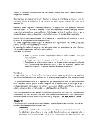 además las relaciones de coordinación que entre dichas unidades debe existir para hacer óptima la
cooperación humana.
Organizar es el proceso para ordenar y distribuir el trabajo, la autoridad y los recursos entre los
miembros de una organización, de tal manera que estos puedan alcanzar las metas de la
organización.
Diferentes metas requieren diferentes estructuras, la organización que pretende desarrollar
software necesita una estructura diferente a la que requiere un fabricante de pantalones. Producir
un producto estandarizado requiere técnicas eficientes para la línea de montaje, mientras que la
producción de un programa de software requiere la formación de equipos de profesionales.
Aunque estos profesionales puedan actuar con eficacia, es imposible organizarlos como si fueran
un grupo de trabajadores de una línea de montaje.
Por tanto, los gerentes deben adaptar la estructura de la organización a sus metas y recursos,
proceso conocido como diseño organizacional.
La organización produce la estructura de las relaciones de una organización, y estas relaciones
estructuradas servirán para realizar los planes futuros.
Implica necesariamente:
a) Partes y funciones diversas: ningún organismo tiene partes idénticas, ni de igual
funcionamiento.
b) Unidad funcional: esas diversas, con todo tienen un fin común o idéntico.
c) Coordinación: precisamente para lograr ese fin, cada una pone una acción distinta,
pero complementaria de las demás: obran en vista del fin común y ayudan a las
demás a construirse y ordenarse conforme a una teología específica.
Importancia
La organización, por ser elemento final del aspecto teórico, recoge completamente y llega hasta
sus últimos detalles todo lo que la planeación ha señalado respecto a cómo debe ser una empresa.
Tan grande es la importancia de la organización, que en algunas ocasiones han hecho perder de
vista a muchos autores que no es sino una parte de la administración, dando lugar a que la
contrapongan a ésta última, como si la primera representara lo teórico y científico, y la segunda lo
práctico y empírico. Esto es inadecuado, por todo lo que hemos visto antes.
Tiene también gran importancia por constituir el punto de enlace entre los aspectos teóricos que
Urwiek llama mecánica administrativa, y los aspectos prácticos que el mismo autor conoce bajo la
denominación de dinámica: entre "lo que debe ser", y "lo que es". (STONER, Freeman Gilbert)
PRINCIPIOS
Existen nueve principios que proporcionan la pauta para establecer una organización racional, se
encuentran íntimamente relacionados y son:
1. Del objetivo.
Todas y cada una de las actividades establecidas en la organización deben relacionarse con
los objetivos y propósitos de la empresa. Es decir, la existencia de un puesto sólo es
justificable si sirve para alcanzar realmente los objetivos. este principio a primera vista
 