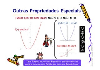 EduardoNobreLages–CTEC/UFAL
Outras Propriedades EspeciaisOutras Propriedades Especiais
Função nem par nem ímpar: f(x)=f(-x) e f(x)=-f(-x)
f(x)=sin(x)+xf(x)=sin(x)+x22
g(x)=[f(x)+f(g(x)=[f(x)+f(--x)]/2x)]/2
h(x)=[f(x)h(x)=[f(x)--f(f(--x)]/2x)]/2
Toda função, na pior das hipóteses, pode ser escritaToda função, na pior das hipóteses, pode ser escrita
como a soma de uma função par com uma função ímpar.como a soma de uma função par com uma função ímpar.
f(x)=g(x)+h(x)
 