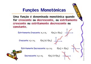 EduardoNobreLages–CTEC/UFAL
Funções MonotônicasFunções Monotônicas
Uma função é denominada monotônica quando
for crescentecrescente ou decrescentedecrescente, ou estritamenteestritamente
crescentecrescente ou estritamenteestritamente decrescentedecrescente ou
constanteconstante.
Estritamente Crescente:Estritamente Crescente: x1 x2 f(x1) f(x2)⇒ <<
Crescente:Crescente: x1 x2 f(x1) f(x2)⇒ ≤<
Estritamente Decrescente:Estritamente Decrescente: x1 x2 f(x1) f(x2)⇒< >
Decrescente:Decrescente: x1 x2 f(x1) f(x2)⇒ ≥<
 