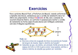EduardoNobreLages–CTEC/UFAL
ExercíciosExercícios
Para o próximo Maceió Fest, a Prefeitura de Maceió, visando uniformizar
o tamanho dos blocos, estabeleceu que o cordão de isolamento deve ter
200 m de comprimento. O bloco Funanestru & Cia, sob o comando do
vocalista Eduardo Nobre, vai contratar 6 pessoas para montar o cordão
de isolamento na forma especificada abaixo (um retângulo combinado
com dois triângulos equiláteros).
Pede-se:
a) Escreva a área de ocupação do bloco na avenida em função
da largura do mesmo. Qual o domínio da função?
b) Sabendo-se que, em média, um animado folião precisa de um
espaço de 0,8 m x 0,8 m para evoluir seus passos, estime o
número máximo de abadás que podem ser vendidos.
Largura
 