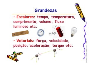 EduardoNobreLages–CTEC/UFAL
GrandezasGrandezas
• Escalares: tempo, temperatura,
comprimento, volume, fluxo
luminoso etc.
• Vetoriais: força, velocidade,
posição, aceleração, torque etc.
 