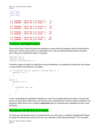 MAC 122 - Funções e Estrutura de Blocos
Marcilio

func (20);
func (30);
func (40);
}
1.a chamada - valor de s no inicio =
1.a chamada - valor de s no final =

0
10

2.a chamada - valor de s no inicio =
2.a chamada - valor de s no final =

10
30

3.a chamada - valor de s no inicio =
3.a chamada - valor de s no final =

30
60

4.a chamada - valor de s no inicio =
4.a chamada - valor de s no final =

60
100

Variáveis em Registradores
Uma variável que é muito utilizada num programa ou num trecho de programa, pode ser declarada de
forma que a mesma seja alocada a um registrador em vez de uma determinada posição de memória.
Isso é feito com a declaração register. Exemplos:
register int x;
register char a;
register unsigned short k;

O atributo register só pode ser usado para variáveis dinâmicas e aos parâmetros formais de uma função,
os quais também são dinâmicos. Exemplos:
int f(register int p1, register unsigned char a) {
register int k;
:
:
}
main() {
register int j;
:
:
{register char aa;
:
:
}
}

Como a quantidade de registradores disponíveis varia de processador para processador e em geral são
poucos os registradores disponíveis, há restrições para a quantidade de variáveis register existentes num
programa. Dessa forma essa, o atributo register pode ser ignorado pelo compilador devido a essas
limitações.

Parâmetros de Retorno de Funções
Já vimos que uma função devolve, ou pode devolver um valor que é o resultado calculado pela função.
E quando é necessário que mais de um valor seja calculado e devolvido pela função??? Por exemplo,
MAC 122 - Funções e Estrutura de Blocos
Marcilio

 