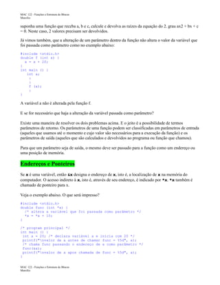 MAC 122 - Funções e Estrutura de Blocos
Marcilio

suponha uma função que receba a, b e c, calcule e devolva as raízes da equação do 2. grau ax2 + bx + c
= 0. Neste caso, 2 valores precisam ser devolvidos.
Já vimos também, que a alteração de um parâmetro dentro da função não altera o valor da variável que
foi passada como parâmetro como no exemplo abaixo:
#include <stdio.h>
double f (int x) {
x = x + 20;
}
int main () {
int a;
:
:
f (a);
:
}

A variável a não é alterada pela função f.
E se for necessário que haja a alteração da variável passada como parâmetro?
Existe uma maneira de resolver os dois problemas acima. E o jeito é a possibilidade de termos
parâmetros de retorno. Os parâmetros de uma função podem ser classificadas em parâmetros de entrada
(aqueles que usamos até o momento e cujo valor são necessários para a execução da função) e os
parâmetros de saída (aqueles que são calculados e devolvidos ao programa ou função que chamou).
Para que um parâmetro seja de saída, o mesmo deve ser passado para a função como um endereço ou
uma posição de memória.

Endereços e Ponteiros
Se x é uma variável, então &x designa o endereço de x, isto é, a localização de x na memória do
computador. O acesso indireto à x, isto é, através de seu endereço, é indicado por *x. *x também é
chamado de ponteiro para x.
Veja o exemplo abaixo. O que será impresso?
#include <stdio.h>
double func (int *x) {
/* altera a variável que foi passada como parâmetro */
*x = *x + 10;
}
/* program principal */
int main () {
int a = 20; /* declara variável a e inicia com 20 */
printf("nvalor de a antes de chamar func = %5d", a);
/* chama func passando o endereço de a como parâmetro */
func(&a);
printf("nvalor de a apos chamada de func = %5d", a);
}
MAC 122 - Funções e Estrutura de Blocos
Marcilio

 