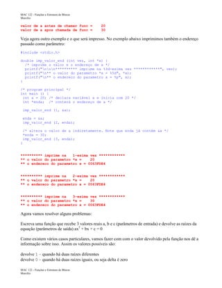 MAC 122 - Funções e Estrutura de Blocos
Marcilio

valor de a antes de chamar func =
valor de a apos chamada de func =

20
30

Veja agora outro exemplo e o que será impresso. No exemplo abaixo imprimimos também o endereço
passado como parâmetro:
#include <stdio.h>
double imp_valor_end (int vez, int *x) {
/* imprime o valor e o endereço de x */
printf("nnn********** imprime na %3d-esima vez ************", vez);
printf("n** o valor do parametro *x = %5d", *x);
printf("n** o endereco do parametro x = %p", x);
}
/* program principal */
int main () {
int a = 20; /* declara variável a e inicia com 20 */
int *enda; /* conterá o endereço de a */
imp_valor_end (1, &a);
enda = &a;
imp_valor_end (2, enda);
/* altera o valor de a indiretamente. Note que enda já contém &a */
*enda = 30;
imp_valor_end (3, enda);
}
********** imprime na
1-esima vez ************
** o valor do parametro *x =
20
** o endereco do parametro x = 0063FDE4
********** imprime na
2-esima vez ************
** o valor do parametro *x =
20
** o endereco do parametro x = 0063FDE4
********** imprime na
3-esima vez ************
** o valor do parametro *x =
30
** o endereco do parametro x = 0063FDE4

Agora vamos resolver alguns problemas:
Escreva uma função que recebe 3 valores reais a, b e c (parâmetros de entrada) e devolve as raízes da
equação (parâmetros de saída) ax2 + bx + c = 0
Como existem vários casos particulares, vamos fazer com com o valor devolvido pela função nos dê a
informação sobre isso. Assim os valores possíveis são:
devolve 1 – quando há duas raízes diferentes
devolve 0 – quando há duas raízes iguais, ou seja delta é zero
MAC 122 - Funções e Estrutura de Blocos
Marcilio

 