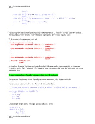 MAC 122 - Funções e Estrutura de Blocos
Marcilio

raiz1);
break;
case -1: printf("n ** nao ha raizes reais");
break;
case -2: printf("n equacao do 1. grau ** raiz = %15.5lf", raiz1);
break;
case -3: printf("n nao e equacao");
break;
}
}

Neste programa aparece um comando que ainda não vimos. O comando switch. É usado, quando
dependendo do valor de uma variável inteira, o programa deve tomar alguma ação.
O formato geral do comando switch é:
switch (expressão inteira)
case expressão constante inteira 1 : comandos 1;
break;
case expressão constante inteira 2 : comandos 2;
break;
:
:
:
case expressão constante inteira n : comandos n;
break;
default: comandos n+1;
break;

A condição default é opcional no comando switch. São executados os comandos i, se o valor da
expressão inteira for i. Caso esse valor não seja igual a nenhum valor entre 1 e n, são executados os
comandos n+1.

Outro exemplo de função com parâmetros de retorno
Escreva uma função que receba 2 variáveis reais e permute o valor destas variáveis.
Neste caso os dois parâmetros são de entrada e saída também.
// Função que receba 2 variáveis reais e permuta o valor destas variáveis. */
int troca (double *a, double *b) {
double aux;
aux = *a;
*a = *b;
*b = aux;
}

Um exemplo de programa principal que usa a função troca:
int main() {
double x = 2.78,
y = 3.14,
*xx = &x,
MAC 122 - Funções e Estrutura de Blocos
Marcilio

 