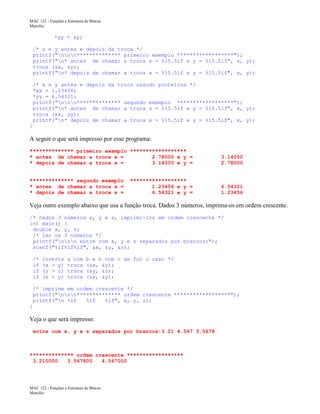 MAC 122 - Funções e Estrutura de Blocos
Marcilio

*yy = &y;
/* x e y antes e depois da troca */
printf("nnn************** primeiro exemplo ******************");
printf("n* antes de chamar a troca x = %15.5lf e y = %15.5lf", x, y);
troca (&x, &y);
printf("n* depois de chamar a troca x = %15.5lf e y = %15.5lf", x, y);
/* x e y antes e depois da troca usando ponteiros */
*xx = 1.23456;
*yy = 6.54321;
printf("nnn************** segundo exemplo ******************");
printf("n* antes de chamar a troca x = %15.5lf e y = %15.5lf", x, y);
troca (xx, yy);
printf("n* depois de chamar a troca x = %15.5lf e y = %15.5lf", x, y);
}

A seguir o que será impresso por esse programa:
************** primeiro exemplo ******************
* antes de chamar a troca x =
2.78000 e y =
* depois de chamar a troca x =
3.14000 e y =

3.14000
2.78000

************** segundo exemplo
* antes de chamar a troca x =
* depois de chamar a troca x =

6.54321
1.23456

******************
1.23456 e y =
6.54321 e y =

Veja outro exemplo abaixo que usa a função troca. Dados 3 números, imprima-os em ordem crescente.
/* Dados 3 números x, y e z, imprimí-los em ordem crescente */
int main() {
double x, y, z;
/* ler os 3 números */
printf("nnn entre com x, y e z separados por brancos:");
scanf("%lf%lf%lf", &x, &y, &z);
/*
if
if
if

inverte
(x > y)
(y > z)
(x > y)

a com
troca
troca
troca

b e b com c se for o caso */
(&x, &y);
(&y, &z);
(&x, &y);

/* imprime em ordem crescente */
printf("nnn************** ordem crescente ******************");
printf("n %lf
%lf
%lf", x, y, z);
}

Veja o que será impresso:
entre com x, y e z separados por brancos:3.21 4.567 3.5678

************** ordem crescente ******************
3.210000
3.567800
4.567000

MAC 122 - Funções e Estrutura de Blocos
Marcilio

 
