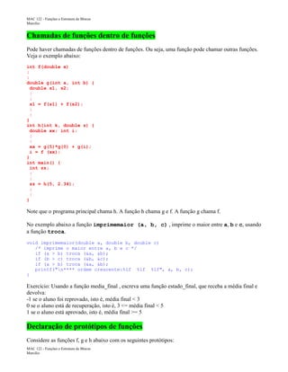 MAC 122 - Funções e Estrutura de Blocos
Marcilio

Chamadas de funções dentro de funções
Pode haver chamadas de funções dentro de funções. Ou seja, uma função pode chamar outras funções.
Veja o exemplo abaixo:
int f(double x)
:
:
double g(int a, int b) {
double s1, s2;
:
:
s1 = f(s1) + f(s2);
:
:
}
int h(int k, double z) {
double xx; int i;
:
:
xx = g(5)*g(0) + g(i);
i = f (xx);
}
int main() {
int zz;
:
:
zz = h(5, 2.34);
:
:
}

Note que o programa principal chama h. A função h chama g e f. A função g chama f.
No exemplo abaixo a função imprimemaior (a, b, c) , imprime o maior entre a, b e c, usando
a função troca.
void imprimemaior(double a, double b, double c)
/* imprime o maior entre a, b e c */
if (a > b) troca (&a, &b);
if (b > c) troca (&b, &c);
if (a > b) troca (&a, &b);
printf("n**** ordem crescente:%lf %lf %lf", a, b, c);
}

Exercício: Usando a função media_final , escreva uma função estado_final, que receba a média final e
devolva:
-1 se o aluno foi reprovado, isto é, média final < 3
0 se o aluno está de recuperação, isto é, 3 <= média final < 5
1 se o aluno está aprovado, isto é, média final >= 5

Declaração de protótipos de funções
Considere as funções f, g e h abaixo com os seguintes protótipos:
MAC 122 - Funções e Estrutura de Blocos
Marcilio

 