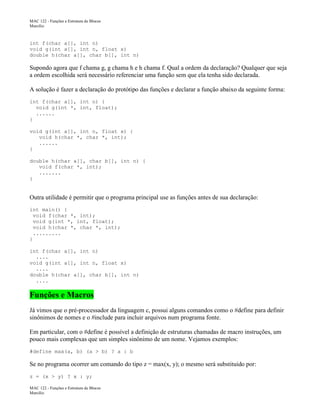 MAC 122 - Funções e Estrutura de Blocos
Marcilio

int f(char a[], int n)
void g(int a[], int n, float x)
double h(char a[], char b[], int n)

Supondo agora que f chama g, g chama h e h chama f. Qual a ordem da declaração? Qualquer que seja
a ordem escolhida será necessário referenciar uma função sem que ela tenha sido declarada.
A solução é fazer a declaração do protótipo das funções e declarar a função abaixo da seguinte forma:
int f(char a[], int n) {
void g(int *, int, float);
......
}
void g(int a[], int n, float x) {
void h(char *, char *, int);
......
}
double h(char a[], char b[], int n) {
void f(char *, int);
.......
}

Outra utilidade é permitir que o programa principal use as funções antes de sua declaração:
int main() {
void f(char *, int);
void g(int *, int, float);
void h(char *, char *, int);
.........
}
int f(char a[], int n)
....
void g(int a[], int n, float x)
....
double h(char a[], char b[], int n)
....

Funções e Macros
Já vimos que o pré-processador da linguagem c, possui alguns comandos como o #define para definir
sinônimos de nomes e o #include para incluir arquivos num programa fonte.
Em particular, com o #define é possível a definição de estruturas chamadas de macro instruções, um
pouco mais complexas que um simples sinônimo de um nome. Vejamos exemplos:
#define max(a, b) (a > b) ? a : b

Se no programa ocorrer um comando do tipo z = max(x, y); o mesmo será substituido por:
z = (x > y) ? x : y;
MAC 122 - Funções e Estrutura de Blocos
Marcilio

 