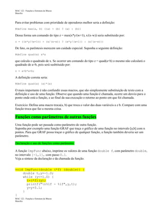 MAC 122 - Funções e Estrutura de Blocos
Marcilio

Para evitar problemas com prioridade de operadores melhor seria a definição:
#define max(a, b) ((a) > (b) ? (a) : (b))

Dessa forma um comando do tipo z = max(x*y/(w+1), x/(x-w)) seria substituido por:
z = ((x*y/(w+1)) > (x/(x-w)) ? (x*y/(w+1)) : (x/(x-w)))

De fato, os parêntesis merecem um cuidado especial. Suponha a seguinte definição:
#define quad(x) x*x

que calcula o quadrado de x. Se ocorrer um comando do tipo z = quad(a+b) o mesmo não calculará o
quadrado de a+b, pois será susbtituido por:
z = a+b*a+b;

A definição correta seria:
#define quad(x) (x)*(x)

O mais importante é não confundir essas macros, que são simplesmente substituição de texto com a
definição e uso de uma função. Observe que quando uma função é chamada, ocorre um desvio para o
ponto onde está a função, e ao final da sua execução o retorno ao ponto em que foi chamada.
Exercício: Defina uma macro troca(a, b) que troca o valor das duas variáveis a e b. Compare com uma
função troca que faz a mesma coisa.

Funções como parâmetros de outras funções
Uma função pode ser passada como parâmetro de outra função.
Suponha por exemplo uma função GRAF que traça o gráfico de uma função no intervalo [a,b] com n
pontos. Para que GRAF possa traçar o gráfico de qualquer função, a função também deveria ser um
parâmetro.
Declaração e uso de funções como parâmetro.
A função ImpFunc abaixo, imprime os valores de uma função double f, com parâmetro double,
no intervalo [-1,1], com passo 0.1.
Veja a sintaxe da declaração e da chamada da função.
void ImpFunc(double (*f) (double)) {
double t,y=-1.0;
while (y<=1.0) {
t=(*f)(y);
printf("n%lf - %lf",y,t);
y=y+0.1;
}
}
MAC 122 - Funções e Estrutura de Blocos
Marcilio

 