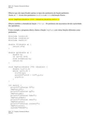 MAC 122 - Funções e Estrutura de Blocos
Marcilio

Observe que são especificados apenas os tipos dos parâmetros da função parâmetro.
Assim, se f tivesse dois parâmetros double e um int a declaração ficaria:
void ImpFunc(double (*f) (double,double,int)) {
Observe também a chamada da função (*f)(y) . Os parêntesis são necessários devido à prioridade
dos operadores.
Como exemplo, o programa abaixo chama a função ImpFunc com várias funções diferentes como
parâmetros.
#include <stdio.h>
#include <stdlib.h>
#include <math.h>
double ff(double a) {
return a*a;
}
double gg(double a) {
double b;
if (a==0) b=0;
else b=fabs(a)/a;
return b;
}
void ImpFunc(double (*f) (double)) {
double t,y=-1.0;
while (y<=1.0) {
t=(*f)(y);
printf("n%lf - %lf",y,t);
y=y+0.1;
}
}
int main() {
printf("nFuncao
ImpFunc(ff);
printf("nFuncao
ImpFunc(gg);
printf("nFuncao
ImpFunc(fabs);
printf("nFuncao
ImpFunc(sin);
printf("nFuncao
ImpFunc(cos);
system("PAUSE");
MAC 122 - Funções e Estrutura de Blocos
Marcilio

ff");
gg");
fabs");
seno");
cosseno");

 