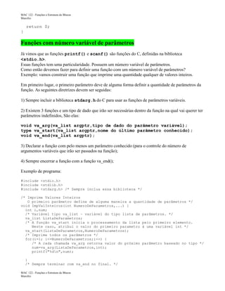 MAC 122 - Funções e Estrutura de Blocos
Marcilio

return 0;
}

Funções com número variável de parâmetros
Já vimos que as funções printf() e scanf() são funções do C, definidas na biblioteca
<stdio.h>.
Essas funções tem uma particularidade. Possuem um número variável de parâmetros.
Como então devemos fazer para definir uma função com um número variável de parâmetros?
Exemplo: vamos construir uma função que imprime uma quantidade qualquer de valores inteiros.
Em primeiro lugar, o primeiro parâmetro deve de alguma forma definir a quantidade de parâmetros da
função. As seguintes diretrizes devem ser seguidas:
1) Sempre incluir a biblioteca stdarg.h do C para usar as funções de parâmetros variáveis.
2) Existem 3 funções e um tipo de dado que irão ser necessárias dentro da função na qual vai querer ter
parâmetros indefinidos, São elas:
void va_arg(va_list argptr,tipo de dado do parâmetro variável);
type va_start(va_list argptr,nome do último parâmetro conhecido);
void va_end(va_list argptr);
3) Declarar a função com pelo menos um parâmetro conhecido (para o controle do número de
argumentos variáveis que irão ser passados na função);
4) Sempre encerrar a função com a função va_end();
Exemplo de programa:
#include <stdio.h>
#include <stdlib.h>
#include <stdarg.h> /* Sempre inclua essa biblioteca */
/* Imprime Valores Inteiros
O primeiro parâmetro define de alguma maneira a quantidade de parâmetros */
void ImpValInteiros(int NumeroDeParametros,...) {
int i,num;
/* Variável tipo va_list – variável do tipo lista de parâmetros. */
va_list ListaDeParametros;
/* A função va_start inicia o processamento da lista pelo primeiro elemento.
Neste caso, atribui o valor do primeiro parametro à uma variável int */
va_start(ListaDeParametros,NumeroDeParametros);
/* Imprime todos os parâmetros */
for(i=1; i<=NumeroDeParametros;i++) {
/* A cada chamada va_arg retorna valor do próximo parâmetro baseado no tipo */
num=va_arg(ListaDeParametros,int);
printf("%dn",num);
}
/* Sempre terminar com va_end no final. */
MAC 122 - Funções e Estrutura de Blocos
Marcilio

 