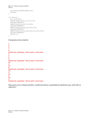 MAC 122 - Funções e Estrutura de Blocos
Marcilio

va_end(ListaDeParametros);
return;
}
int main() {
int a=10,b=2;
ImpValInteiros(5,1,3,5,7,9);
system("PAUSE");
ImpValInteiros(4,0,2,4,6);
system("PAUSE");
ImpValInteiros(4,a,b,a+b,a-b);
system("PAUSE");
ImpValInteiros(6,a,b,a+b,a-b,a*b,a/b);
system("PAUSE");
return 0;
}

O programa acima imprime:
1
3
5
7
9
Pressione
0
2
4
6
Pressione
10
2
12
8
Pressione
10
2
12
8
20
5
Pressione

qualquer tecla para continuar. . .

qualquer tecla para continuar. . .

qualquer tecla para continuar. . .

qualquer tecla para continuar. . .

Diga agora com as funções printf() e scanf() descobrem a quantidade de parâmetros que serão lido ou
impressos?

MAC 122 - Funções e Estrutura de Blocos
Marcilio

 