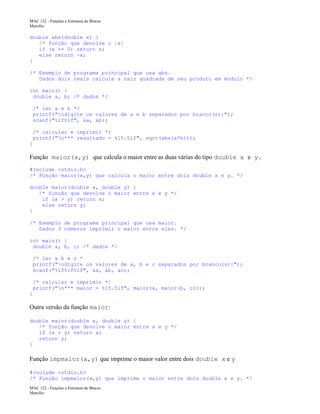 MAC 122 - Funções e Estrutura de Blocos
Marcilio

double abs(double x) {
/* função que devolve o |x|
if (x >= 0) return x;
else return -x;
}
/* Exemplo de programa principal que usa abs.
Dados dois reais calcule a raiz quadrada de seu produto em módulo */
int main() {
double a, b; /* dados */
/* ler a e b */
printf("ndigite os valores de a e b separados por branco(s):");
scanf("%lf%lf", &a, &b);
/* calcular e imprimir */
printf("n*** resultado = %15.5lf", sqrt(abs(a*b)));
}

Função maior(x,y) que calcula o maior entre as duas várias do tipo double x e y.
#include <stdio.h>
/* Função maior(x,y) que calcula o maior entre dois double x e y. */
double maior(double x, double y) {
/* função que devolve o maior entre x e y */
if (x > y) return x;
else return y;
}
/* Exemplo de programa principal que usa maior.
Dados 3 números imprimir o maior entre eles. */
int main() {
double a, b, c; /* dados */
/* ler a b e c *
printf("ndigite os valores de a, b e c separados por branco(s):");
scanf("%lf%lf%lf", &a, &b, &c);
/* calcular e imprimir */
printf("n*** maior = %15.5lf", maior(a, maior(b, c)));
}

Outra versão da função maior:
double maior(double x, double y) {
/* função que devolve o maior entre x e y */
if (x > y) return x;
return y;
}

Função impmaior(x,y) que imprime o maior valor entre dois double x e y
#include <stdio.h>
/* Função impmaior(x,y) que imprime o maior entre dois double x e y. */
MAC 122 - Funções e Estrutura de Blocos
Marcilio

 