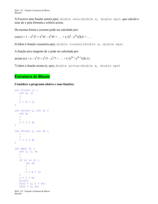 MAC 122 - Funções e Estrutura de Blocos
Marcilio

5) Escreva uma função seno(x,eps), double seno(double x, double eps), que calcula o
seno de x pela fórmula e critério acima.
Da mesma forma o cosseno pode ser calculado por:
cos(x) = 1 – x2/2! + x4/4! – x6/6! + . . . + (-1)k . x2k/(2k)! + . . .
6) Idem à função cosseno(x,eps), double cosseno(double x, double eps)
A função arco tangente de x pode ser calculada por:
arctan (x) = x – x3/3 + x5/5 – x7/7 + . . . + (-1)2k-1.x2k-1/(2k-1)
7) idem a função arctan (x, eps), double arctan(double x, double eps)

Estrutura de Blocos
Considere o programa abaixo e suas funções:
int f1(int i) {
int k, j;
:
:
i = k + j;
}
int f2(int i, int j) {
int k;
:
:
i = j + k;
}
int f3(int j, int k) {
:
:
i = j + k;
}
int main () {
int i, j, k;
:
:
if (i == j) {
int k;
:
:
i = k + j;
}
i = j + k;
f1(i);
f2(i + j, i + k);
f3(i * j, k);
MAC 122 - Funções e Estrutura de Blocos
Marcilio

 