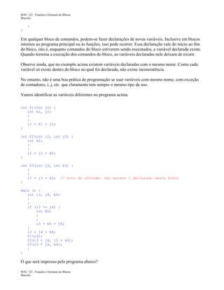 MAC 122 - Funções e Estrutura de Blocos
Marcilio

:
}

Em qualquer bloco de comandos, podem-se fazer declarações de novas variáveis. Inclusive em blocos
internos ao programa principal ou às funções, isso pode ocorrer. Essa declaração vale do início ao fim
do bloco, isto é, enquanto comandos do bloco estiverem sendo executados, a variável declarada existe.
Quando termina a execução dos comandos do bloco, as variáveis declaradas nele deixam de existir.
Observe ainda, que no exemplo acima existem variáveis declaradas com o mesmo nome. Como cada
variável só existe dentro do bloco no qual foi declarada, não existe inconsistência.
No entanto, não é uma boa prática de programação se usar variáveis com mesmo nome, com exceção
de contadores, i, j, etc. que claramente tem sempre o mesmo tipo de uso.
Vamos identificar as variáveis diferentes no programa acima.
int f1(int i1) {
int k1, j1;
:
:
i1 = k1 + j1;
}
int f2(int i2, int j2) {
int k2;
:
:
i2 = j2 + k2;
}
int f3(int j3, int k3) {
:
:
i? = j3 + k3; // erro de sintaxe. não existe i declarado neste bloco
}
main () {
int i3, j4, k4;
:
:
if (i3 == j4) {
int k5;
:
:
i3 = k5 + j4;
}
i3 = j4 + k4;
f1(i3);
f2(i3 + j4, i3 + k4);
f3(i3 * j4, k4);
:
}

O que será impresso pelo programa abaixo?
MAC 122 - Funções e Estrutura de Blocos
Marcilio

 