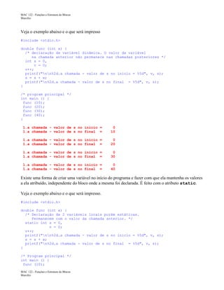 MAC 122 - Funções e Estrutura de Blocos
Marcilio

Veja o exemplo abaixo e o que será impresso
#include <stdio.h>
double func (int x) {
/* declaração de variável dinâmica. O valor da variável
na chamada anterior não permanece nas chamadas posteriores */
int s = 0,
v = 0;
v++;
printf("nn%2d.a chamada - valor de s no inicio = %5d", v, s);
s = s + x;
printf("n%2d.a chamada - valor de s no final = %5d", v, s);
}
/* program principal */
int main () {
func (10);
func (20);
func (30);
func (40);
}
1.a chamada - valor de s no inicio =
1.a chamada - valor de s no final =

0
10

1.a chamada - valor de s no inicio =
1.a chamada - valor de s no final =

0
20

1.a chamada - valor de s no inicio =
1.a chamada - valor de s no final =

0
30

1.a chamada - valor de s no inicio =
1.a chamada - valor de s no final =

0
40

Existe uma forma de criar uma variável no início do programa e fazer com que ela mantenha os valores
a ela atribuído, independente do bloco onde a mesma foi declarada. É feito com o atributo static.
Veja o exemplo abaixo e o que será impresso.
#include <stdio.h>
double func (int x) {
/* Declaração de 2 variáveis locais porém estáticas.
Permanecem com o valor da chamada anterior. */
static int s = 0,
v = 0;
v++;
printf("nn%2d.a chamada - valor de s no inicio = %5d", v, s);
s = s + x;
printf("n%2d.a chamada - valor de s no final = %5d", v, s);
}
/* Program principal */
int main () {
func (10);
MAC 122 - Funções e Estrutura de Blocos
Marcilio

 
