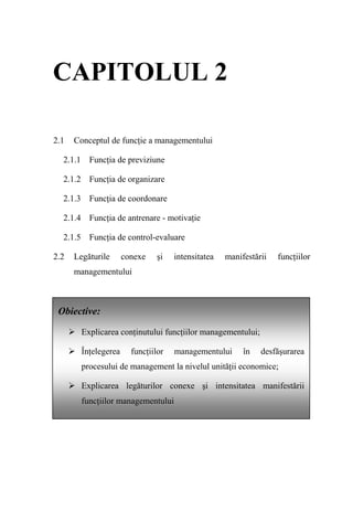 CAPITOLUL 2

2.1   Conceptul de funcţie a managementului

  2.1.1 Funcţia de previziune

  2.1.2 Funcţia de organizare

  2.1.3 Funcţia de coordonare

  2.1.4 Funcţia de antrenare - motivaţie

  2.1.5 Funcţia de control-evaluare

2.2   Legăturile      conexe    şi   intensitatea   manifestării   funcţiilor
      managementului



 Obiective:

        Explicarea conţinutului funcţiilor managementului;

        Înţelegerea     funcţiilor   managementului      în   desfăşurarea
        procesului de management la nivelul unităţii economice;

        Explicarea legăturilor conexe şi intensitatea manifestării
        funcţiilor managementului
 