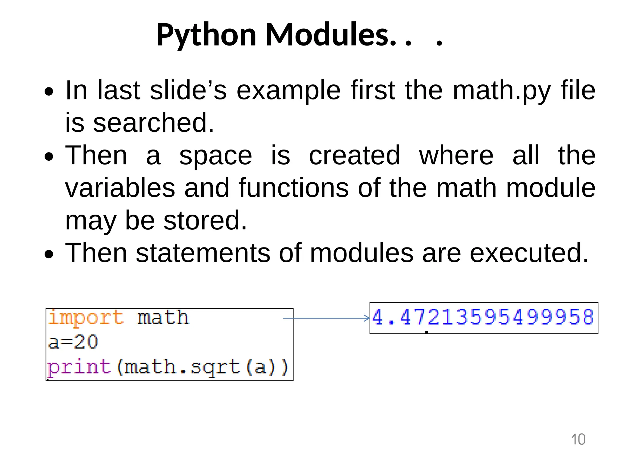 Python Modules. . .
In last slide’s example first the math.py file
is searched.
Then a space is created where all the
variables and functions of the math module
may be stored.
Then statements of modules are executed.
10
 