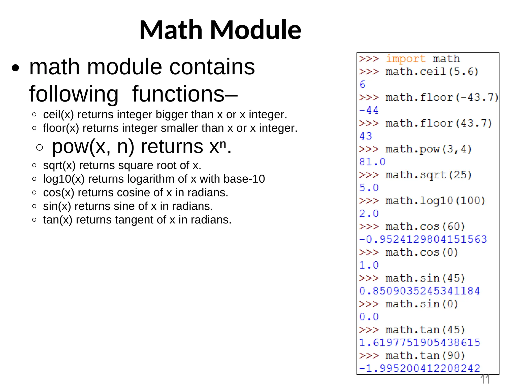 Math Module
math module contains
following functions–
ceil(x) returns integer bigger than x or x integer.
floor(x) returns integer smaller than x or x integer.
pow(x, n) returns xⁿ.
sqrt(x) returns square root of x.
log10(x) returns logarithm of x with base-10
cos(x) returns cosine of x in radians.
sin(x) returns sine of x in radians.
tan(x) returns tangent of x in radians.
11
 